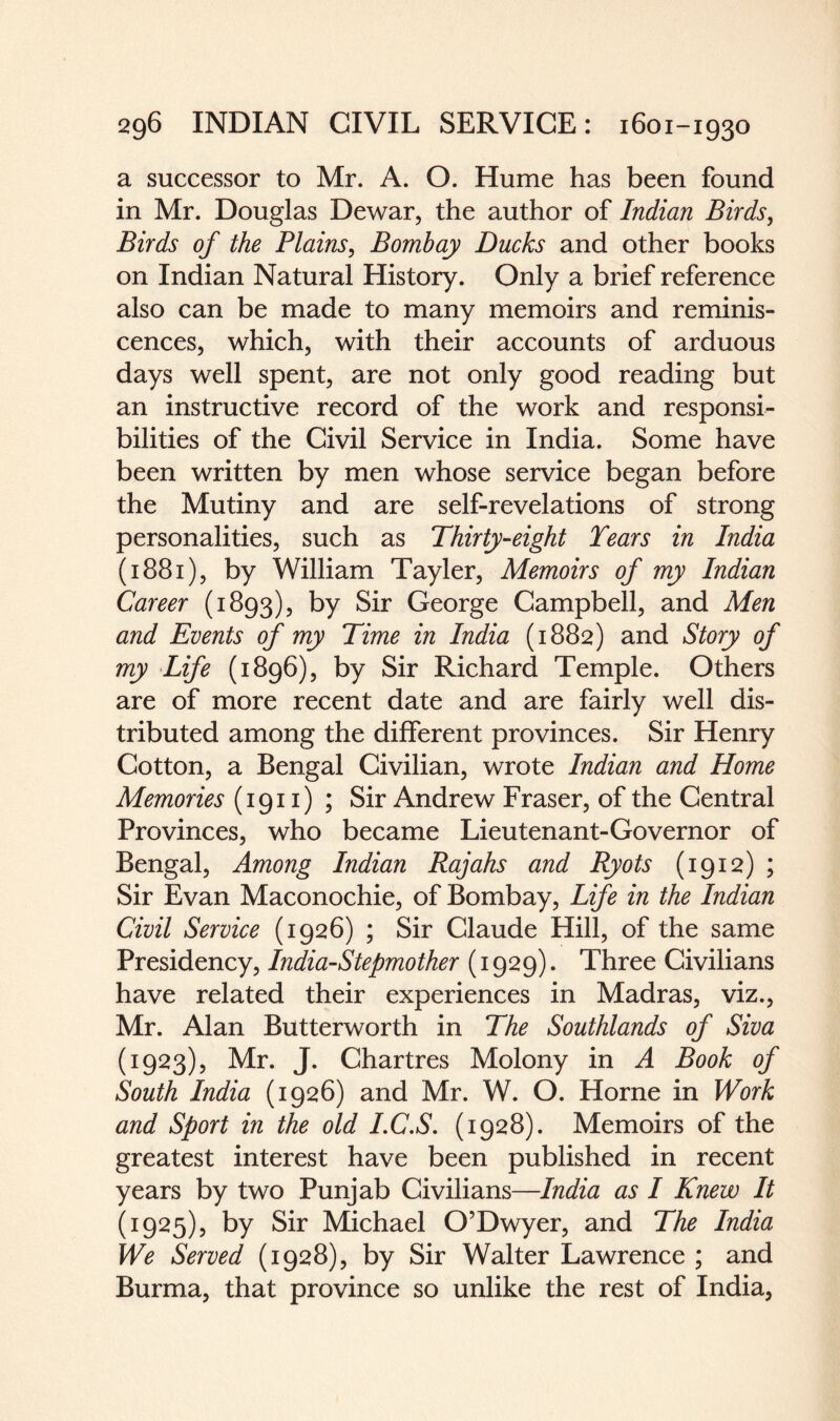 a successor to Mr. A. O. Hume has been found in Mr. Douglas Dewar, the author of Indian Birds, Birds of the Plains, Bombay Ducks and other books on Indian Natural History. Only a brief reference also can be made to many memoirs and reminis¬ cences, which, with their accounts of arduous days well spent, are not only good reading but an instructive record of the work and responsi¬ bilities of the Civil Service in India. Some have been written by men whose service began before the Mutiny and are self-revelations of strong personalities, such as Thirty-eight Tears in India (1881), by William Tayler, Memoirs of my Indian Career (1893), by Sir George Campbell, and Men and Events of my Time in India (1882) and Story of my Life (1896), by Sir Richard Temple. Others are of more recent date and are fairly well dis¬ tributed among the different provinces. Sir Henry Cotton, a Bengal Civilian, wrote Indian and Home Memories (1911) ; Sir Andrew Fraser, of the Central Provinces, who became Lieutenant-Governor of Bengal, Among Indian Rajahs and Ryots (1912) ; Sir Evan Maconochie, of Bombay, Life in the Indian Civil Service (1926) ; Sir Claude Hill, of the same Presidency, India-Stepmother (1929). Three Civilians have related their experiences in Madras, viz., Mr. Alan Butterworth in The Southlands of Siva (1923), Mr. J. Chartres Molony in A Book of South India (1926) and Mr. W. O. Horne in Work and Sport in the old I.C.S. (1928). Memoirs of the greatest interest have been published in recent years by two Punjab Civilians—India as I Knew It (1925), by Sir Michael O’Dwyer, and The India We Served (1928), by Sir Walter Lawrence ; and Burma, that province so unlike the rest of India,