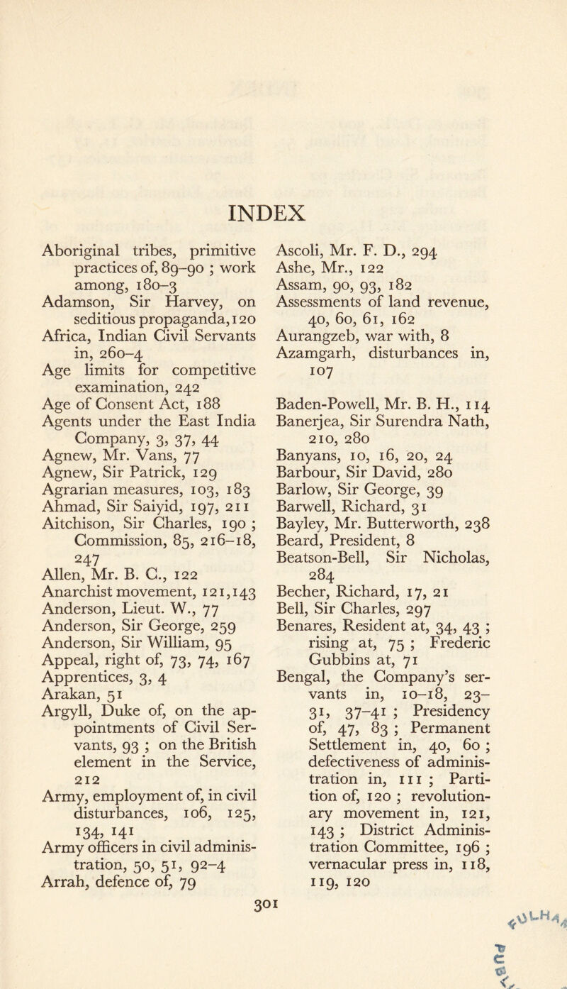 Aboriginal tribes, primitive practices of, 89-90 ; work among, 180-3 Adamson, Sir Harvey, on seditious propaganda, 120 Africa, Indian Civil Servants in, 260-4 Age limits for competitive examination, 242 Age of Consent Act, 188 Agents under the East India Company, 3, 37, 44 Agnew, Mr. Vans, 77 Agnew, Sir Patrick, 129 Agrarian measures, 103, 183 Ahmad, Sir Saiyid, 197, 211 Aitchison, Sir Charles, 190 ; Commission, 85, 216-18, 247 Allen, Mr. B. C., 122 Anarchist movement, 121,143 Anderson, Lieut. W., 77 Anderson, Sir George, 259 Anderson, Sir William, 95 Appeal, right of, 73, 74, 167 Apprentices, 3, 4 Arakan, 51 Argyll, Duke of, on the ap¬ pointments of Civil Ser¬ vants, 93 ; on the British element in the Service, 212 Army, employment of, in civil disturbances, 106, 125, i34> I4I. Army officers in civil adminis¬ tration, 50, 51, 92-4 Arrah, defence of, 79 Ascoli, Mr. F. D., 294 Ashe, Mr., 122 Assam, 90, 93, 182 Assessments of land revenue, 40, 60, 61, 162 Aurangzeb, war with, 8 Azamgarh, disturbances in, 107 Baden-Powell, Mr. B. H., 114 Banerjea, Sir Surendra Nath, 210, 280 Banyans, 10, 16, 20, 24 Barbour, Sir David, 280 Barlow, Sir George, 39 Barwell, Richard, 31 Bayley, Mr. Butterworth, 238 Beard, President, 8 Beatson-Bell, Sir Nicholas, 284 Becher, Richard, 17, 21 Bell, Sir Charles, 297 Benares, Resident at, 34, 43 ; rising at, 75 ; Frederic Gubbins at, 71 Bengal, the Company’s ser¬ vants in, 10-18, 23- 31, 37-41 ; Presidency of, 47, 83 ; Permanent Settlement in, 40, 60 ; defectiveness of adminis¬ tration in, hi; Parti¬ tion of, 120 ; revolution¬ ary movement in, 121, 143 ; District Adminis¬ tration Committee, 196 ; vernacular press in, 118, 119, 120 SOI