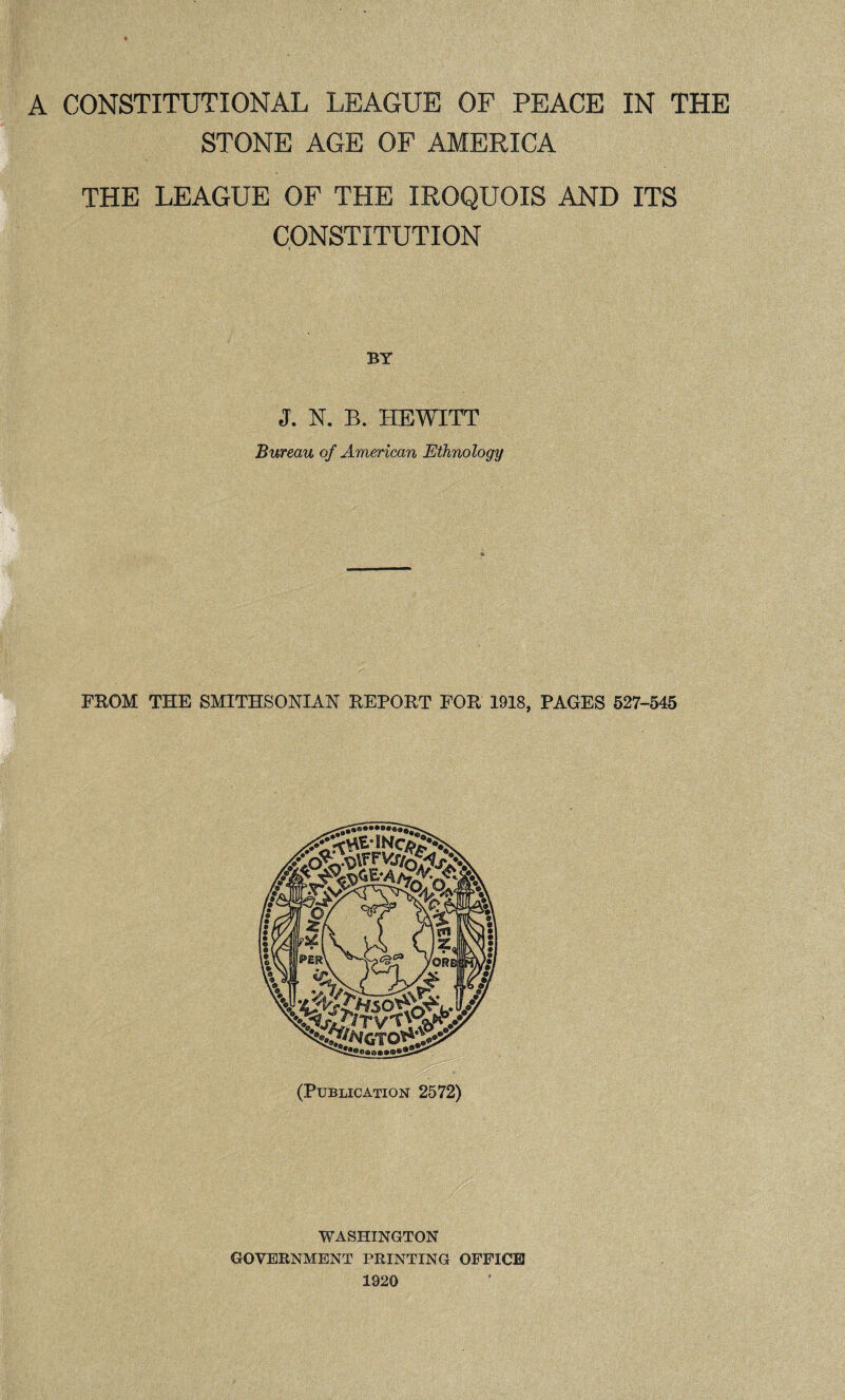STONE AGE OF AMERICA THE LEAGUE OF THE IROQUOIS AND ITS CONSTITUTION BT J. N. B. HEWITT Bureau of American Ethnology FROM THE SMITHSONIAN REPORT FOR 1918, PAGES 527-545 (Publication 2572) WASHINGTON GOVERNMENT PRINTING OFFICE 1920