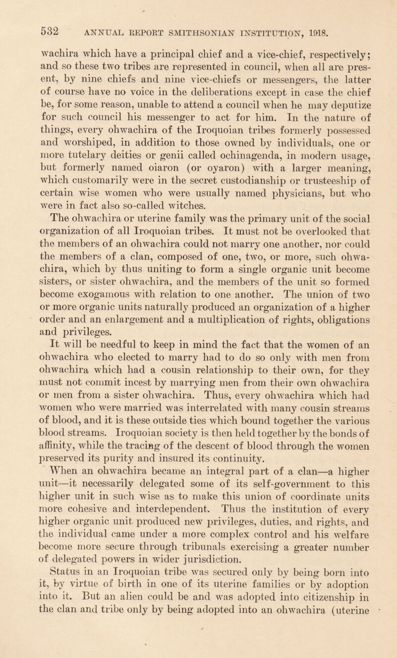 wachira which have a principal chief and a vice-chief, respectively; and so these two tribes are represented in council, when all are pres¬ ent, by nine chiefs and nine vice-chiefs or messengers, the latter of course have no voice in the deliberations except in case the chief be, for some reason, unable to attend a council when he may deputize for such council his messenger to act for him. In the nature of things, every ohwachira of the Iroquoian tribes formerly possessed and worshiped, in addition to those owned by individuals, one or more tutelary deities or genii called ochinagenda, in modern usage, but formerly named oiaron (or oyaron) with a larger meaning, which customarily were in the secret custodianship or trusteeship of certain wise women who were usually named physicians, but who were in fact also so-called witches. The ohwachira or uterine f amily was the primary unit of the social organization of all Iroquoian tribes. It must not be overlooked that the members of an ohwachira could not marry one another, nor could the members of a clan, composed of one, two, or more, such ohwa¬ chira, which by thus uniting to form a single organic unit become sisters, or sister ohwachira, and the members of the unit so formed become exogamous with relation to one another. The union of two or more organic units naturally produced an organization of a higher order and an enlargement and a multiplication of rights, obligations and privileges. It will be needful to keep in mind the fact that the women of an ohwachira who elected to marry had to do so only with men from ohwachira which had a cousin relationship to their own, for they must not commit incest by marrying men from their own ohwachira or men from a sister ohwachira. Thus, every ohwachira which had women who were married was interrelated with many cousin streams of blood, and it is these outside ties which bound together the various blood streams. Iroquoian society is then held together by the bonds of affinity, while the tracing of the descent of blood through the women preserved its purity and insured its continuity. When an ohwachira became an integral part of a clan—a higher unit—it necessarily delegated some of its self-government to this higher unit in such wise as to make this union of coordinate units more cohesive and interdependent. Thus the institution of every higher organic unit produced new privileges, duties, and rights, and the individual came under a more complex control and his welfare become more secure through tribunals exercising a greater number of delegated powers in wider jurisdiction. Status in an Iroquoian tribe was secured only by being born into it, by virtue of birth in one of its uterine families or by adoption into it. But an alien could be and was adopted into citizenship in the clan and tribe only by being adopted into an ohwachira (uterine