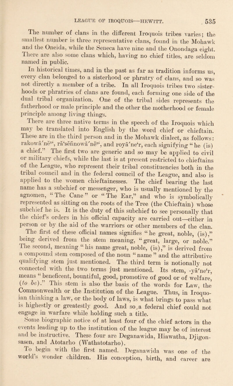 The number of clans in the different Iroquois tribes varies; the smallest number is three representative clans, found in the Mohawk and the Oneida, while the Seneca have nine and the Onondaga eight. There are also some clans which, having no chief titles, are seldom named in public. In historical times, and in the past as far as tradition informs us, every clan belonged to a sisterhood or phratry of clans, and so was not directly a member of a tribe. In all Iroquois tribes two sister¬ hoods or phratries of clans are found, each forming one side of the dual tribal organization. One of the tribal sides represents the fatherhood or male principle and the other the motherhood or female principle among living things. There are three native terms in the speech of the Iroquois which may be translated into English by the word chief or chieftain. These are in the third person and in the Mohawk dialect, as follows : rakowa'nen‘, ra‘sennowa'nen‘, and roya'neT, each signifying ahe (is) a chief.” The first two are generic and so may be applied to civil or military chiefs, while the last is at present restricted to chieftains of the League, who represent their tribal constituencies both in the tribal council and in the federal council of the League, and also is applied to the women chieftainesses. The chief bearing the last name has a subchief or messenger, who is usually mentioned by the agnomen, “ The Cane” or “ The Ear,” and who is symbolically represented as sitting on the roots of the Tree (the Chieftain) whose subchief he is. It is the duty of this subchief to see personally that the chief’s orders in his official capacity are carried out—either in person or by the aid of the warriors or other members of the clan. The first of these official names signifies “ he great, noble, (is),” being derived from the stem meaning, “great, large, or noble.5” The second, meaning “his name great, noble, (is),” is derived from a compound stem composed of the noun “ name ” and the attributive qualifying stem just mentioned. The third term is notionally not connected with the two terms just mentioned. Its stem, -ya/ne‘r means beneficent, bountiful, good, promotive of good or of welfare, (to be).'’ This stem is also the basis of the words for Law, the Commonwealth or the Institution of the League. Thus, in Iroquo- ian thinking a law, or the body of laws, is what brings to pass what is highestly or greatestly good. And so,a federal chief could not engage in warfare while holding such a title. Some biographic notice of at least four of the chief actors in the events leading up to the institution of the league may be of interest and be instructive. These four are Deganawida, Hiawatha, Djigon- sasen, and Atotarho (Wathatotarho). To begin with the first named. Deganawida was one of the world’s wonder children. His conception, birth, and career are