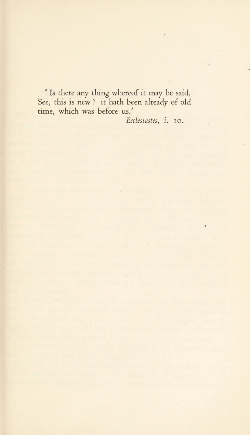 ‘ Is there any thing whereof it may be said, See, this is new ? it hath been already of old time, which was before us/ Ecclesiastes, i. io.