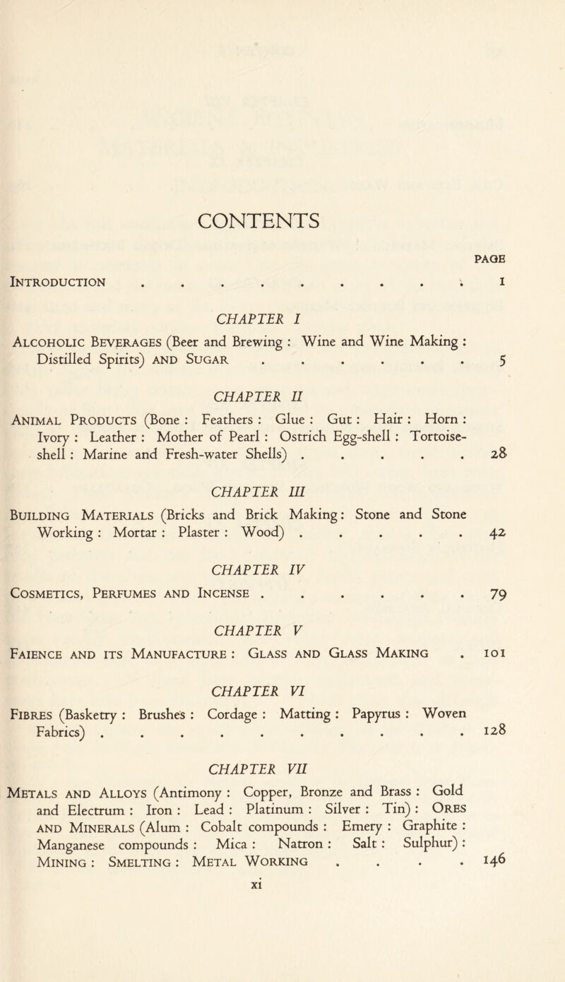 CONTENTS PAGE Introduction ........ i i CHAPTER I Alcoholic Beverages (Beer and Brewing : Wine and Wine Making : Distilled Spirits) and Sugar ...... 5 CHAPTER II Animal Products (Bone : Feathers : Glue : Gut: Hair : Horn : Ivory : Leather : Mother of Pearl : Ostrich Egg-shell : Tortoise¬ shell : Marine and Fresh-water Shells) ..... 28 CHAPTER III Building Materials (Bricks and Brick Making: Stone and Stone Working : Mortar : Plaster : Wood) ..... 42 CHAPTER IV Cosmetics, Perfumes and Incense ...... 79 CHAPTER V Faience and its Manufacture : Glass and Glass Making . 101 CHAPTER VI Fibres (Basketry : Brushes : Cordage : Matting : Papyrus : Woven Fabrics) .......... 128 CHAPTER VII Metals and Alloys (Antimony : Copper, Bronze and Brass : Gold and Electrum : Iron : Lead : Platinum : Silver : Tin) : Ores and Minerals (Alum : Cobalt compounds : Emery : Graphite : Manganese compounds : Mica : Natron : Salt: Sulphur): Mining : Smelting : Metal Working .... 146
