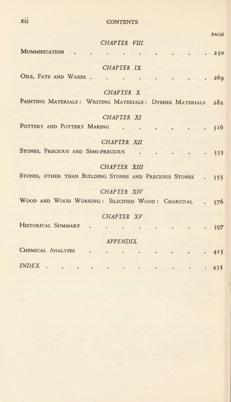 PAGE CHAPTER VIII Mummification.230 CHAPTER IX Oils, Fats and Waxes.269 CHAPTER X Painting Materials : Writing Materials : Dyeing Materials 282 CHAPTER XI Pottery and Pottery Making . . . . . .316 CHAPTER XII Stones, Precious and Semi-precious . . . . .335 CHAPTER XIII Stones, other than Building Stones and Precious Stones . 355 CHAPTER XIV Wood and Wood Working : Silicified Wood : Charcoal . 376 CHAPTER XV Historical Summary . . . . . . . .397 APPENDIX Chemical Analyses . . . . . . . .415 INDEX . 435