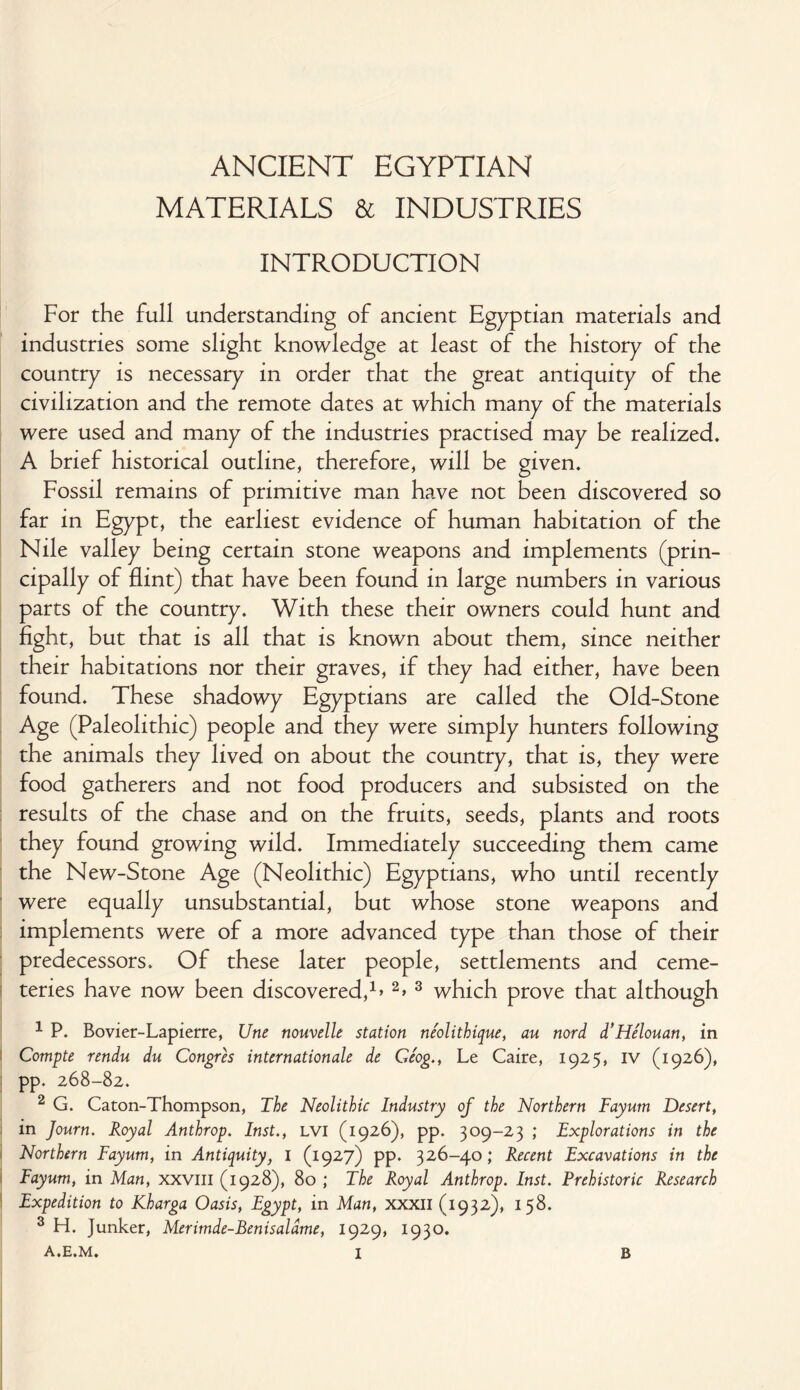 ANCIENT EGYPTIAN MATERIALS & INDUSTRIES INTRODUCTION For the full understanding of ancient Egyptian materials and industries some slight knowledge at least of the history of the country is necessary in order that the great antiquity of the civilization and the remote dates at which many of the materials were used and many of the industries practised may be realized. A brief historical outline, therefore, will be given. Fossil remains of primitive man have not been discovered so far in Egypt, the earliest evidence of human habitation of the Nile valley being certain stone weapons and implements (prin¬ cipally of flint) that have been found in large numbers in various parts of the country. With these their owners could hunt and fight, but that is all that is known about them, since neither their habitations nor their graves, if they had either, have been found. These shadowy Egyptians are called the Old-Stone Age (Paleolithic) people and they were simply hunters following the animals they lived on about the country, that is, they were food gatherers and not food producers and subsisted on the results of the chase and on the fruits, seeds, plants and roots they found growing wild. Immediately succeeding them came the New-Stone Age (Neolithic) Egyptians, who until recently were equally unsubstantial, but whose stone weapons and implements were of a more advanced type than those of their predecessors. Of these later people, settlements and ceme¬ teries have now been discovered,1’2’ 3 which prove that although 1 P. Bovier-Lapierre, Une nouvelle station neolithique, au nord d'Helouan, in Compte rendu du Congres internationale de Ge'og., Le Caire, 1925, IV (1926), pp. 268-82. 2 G. Caton-Thompson, The Neolithic Industry of the Northern Fayum Desert, in Journ. Royal Anthrop. Inst., LVI (1926), pp. 309-23 ; Explorations in the Northern Fayum, in Antiquity, I (1927) pp. 326-40; Recent Excavations in the Fayum, in Man, xxvm (1928), 80 ; The Royal Anthrop. Inst. Prehistoric Research Expedition to Kharga Oasis, Egypt, in Man, xxxil (1932), 158. 3 H. Junker, Merimde-Benisaldme, 1929, 1930.