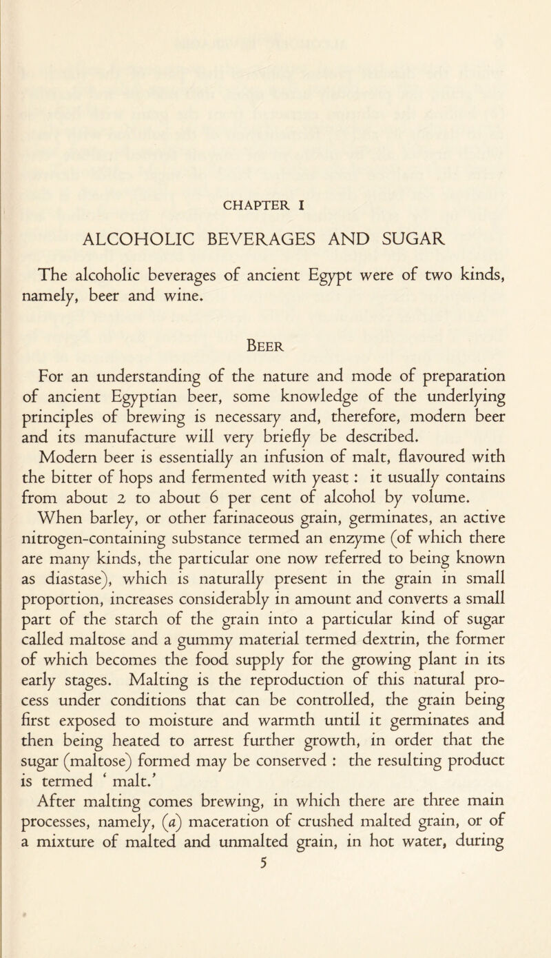 I CHAPTER I ALCOHOLIC BEVERAGES AND SUGAR The alcoholic beverages of ancient Egypt were of two kinds, namely, beer and wine. Beer For an understanding of the nature and mode of preparation of ancient Egyptian beer, some knowledge of the underlying principles of brewing is necessary and, therefore, modern beer and its manufacture will very briefly be described. Modern beer is essentially an infusion of malt, flavoured with the bitter of hops and fermented with yeast: it usually contains from about 2 to about 6 per cent of alcohol by volume. When barley, or other farinaceous grain, germinates, an active nitrogen-containing substance termed an enzyme (of which there are many kinds, the particular one now referred to being known as diastase), which is naturally present in the grain in small proportion, increases considerably in amount and converts a small part of the starch of the grain into a particular kind of sugar called maltose and a gummy material termed dextrin, the former of which becomes the food supply for the growing plant in its early stages. Malting is the reproduction of this natural pro¬ cess under conditions that can be controlled, the grain being first exposed to moisture and warmth until it germinates and then being heated to arrest further growth, in order that the sugar (maltose) formed may be conserved : the resulting product is termed ‘ malt.' After malting comes brewing, in which there are three main processes, namely, (a) maceration of crushed malted grain, or of a mixture of malted and unmalted grain, in hot water, during