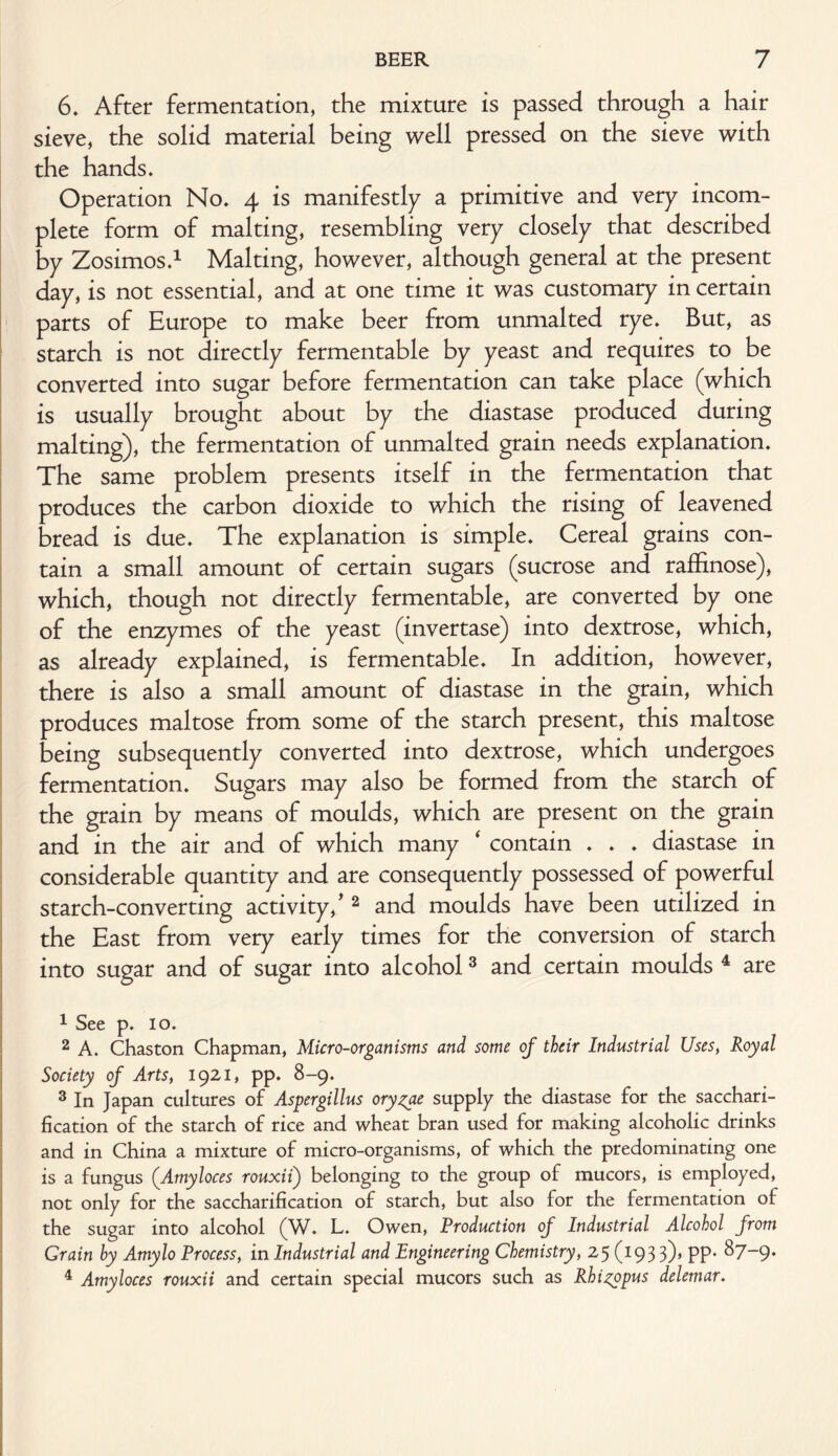 6. After fermentation, the mixture is passed through a hair sieve, the solid material being well pressed on the sieve with the hands. Operation No. 4 is manifestly a primitive and very incom¬ plete form of malting, resembling very closely that described by Zosimos.1 Malting, however, although general at the present day, is not essential, and at one time it was customary in certain parts of Europe to make beer from unmalted rye. But, as starch is not directly fermentable by yeast and requires to be converted into sugar before fermentation can take place (which is usually brought about by the diastase produced during malting), the fermentation of unmalted grain needs explanation. The same problem presents itself in the fermentation that produces the carbon dioxide to which the rising of leavened bread is due. The explanation is simple. Cereal grains con¬ tain a small amount of certain sugars (sucrose and raffinose), which, though not directly fermentable, are converted by one of the enzymes of the yeast (invertase) into dextrose, which, as already explained, is fermentable. In addition, however, there is also a small amount of diastase in the grain, which produces maltose from some of the starch present, this maltose being subsequently converted into dextrose, which undergoes fermentation. Sugars may also be formed from the starch of the grain by means of moulds, which are present on the grain and in the air and of which many * contain . . . diastase in considerable quantity and are consequently possessed of powerful starch-converting activity/ 2 and moulds have been utilized in the East from very early times for the conversion of starch into sugar and of sugar into alcohol3 and certain moulds 4 are 1 See p. 10. 2 A. Chaston Chapman, Micro-organisms and some of their Industrial Uses} Royal Society of Arts, 1921, pp. 8-9. 3 In Japan cultures of Aspergillus oryzae supply the diastase for the sacchari¬ fication of the starch of rice and wheat bran used for making alcoholic drinks and in China a mixture of micro-organisms, of which the predominating one is a fungus (.Amyloces rouxii) belonging to the group of mucors, is employed, not only for the saccharification of starch, but also for the fermentation of the sugar into alcohol (W. L. Owen, Production of Industrial Alcohol from Grain by Amylo Process, in Industrial and Engineering Chemistry, 25 (193 3)» PP* ^7~9‘ 4 Amyloces rouxii and certain special mucors such as Rhizopus delemar.