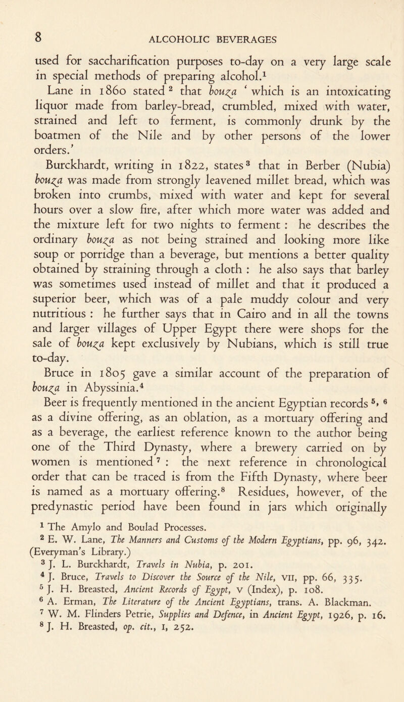 used for saccharification purposes to-day on a very large scale in special methods of preparing alcohol.1 Lane in 1860 stated 2 that bou^a ‘ which is an intoxicating liquor made from barley-bread, crumbled, mixed with water, strained and left to ferment, is commonly drunk by the boatmen of the Nile and by other persons of the lower orders.' Burckhardt, writing in 1822, states3 that in Berber (Nubia) bou^a was made from strongly leavened millet bread, which was broken into crumbs, mixed with water and kept for several hours over a slow fire, after which more water was added and the mixture left for two nights to ferment : he describes the ordinary bou^a as not being strained and looking more like soup or porridge than a beverage, but mentions a better quality obtained by straining through a cloth : he also says that barley was sometimes used instead of millet and that it produced a superior beer, which was of a pale muddy colour and very nutritious : he further says that in Cairo and in all the towns and larger villages of Upper Egypt there were shops for the sale of bou^a kept exclusively by Nubians, which is still true to-day. Bruce in 1805 gave a similar account of the preparation of bouzft in Abyssinia.4 Beer is frequently mentioned in the ancient Egyptian records 5* 6 as a divine offering, as an oblation, as a mortuary offering and as a beverage, the earliest reference known to the author being one of the Third Dynasty, where a brewery carried on by women is mentioned7 : the next reference in chronological order that can be traced is from the Fifth Dynasty, where beer is named as a mortuary offering.8 Residues, however, of the predynastic period have been found in jars which originally 1 The Amylo and Boulad Processes. 2 E. W. Lane, The Manners and Customs of the Modern Egyptians, pp. 96, 342. (Everyman's Library.) 3 J. L. Burckhardt, Travels in Nubia, p. 201. 4 J. Bruce, Travels to Discover the Source of the Nile, VII, pp. 66, 335. 5 J. H. Breasted, Ancient Records of Egypt, v (Index), p. 108. 6 A. Erman, The Literature of the Ancient Egyptians, trans. A. Blackman. 7 W. M. Flinders Petrie, Supplies and Defence, in Ancient Egypt, 1926, p. 16. 8 J. H. Breasted, op. cit., 1, 252.