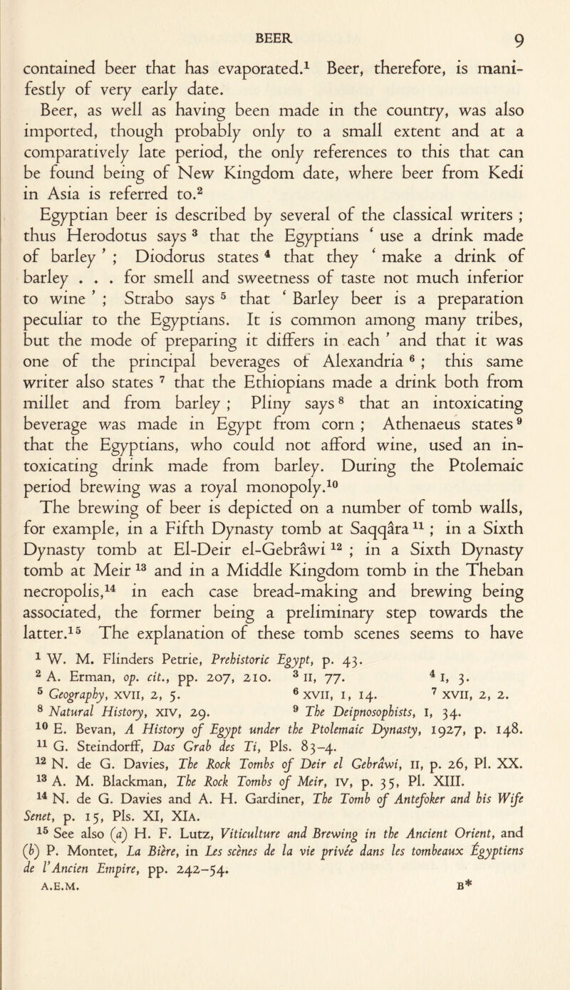 contained beer that has evaporated.1 Beer, therefore, is mani¬ festly of very early date. Beer, as well as having been made in the country, was also imported, though probably only to a small extent and at a comparatively late period, the only references to this that can be found being of New Kingdom date, where beer from Kedi in Asia is referred to.2 Egyptian beer is described by several of the classical writers ; thus Herodotus says 3 that the Egyptians ‘ use a drink made of barley ’ ; Diodorus states 4 that they ‘ make a drink of barley ♦ . . for smell and sweetness of taste not much inferior to wine ’ ; Strabo says 5 that ‘ Barley beer is a preparation peculiar to the Egyptians. It is common among many tribes, but the mode of preparing it differs in each ' and that it was one of the principal beverages ot Alexandria 6 ; this same writer also states 7 that the Ethiopians made a drink both from millet and from barley ; Pliny says8 that an intoxicating beverage was made in Egypt from corn ; Athenaeus states9 that the Egyptians, who could not afford wine, used an in¬ toxicating drink made from barley. During the Ptolemaic period brewing was a royal monopoly.10 The brewing of beer is depicted on a number of tomb walls, for example, in a Fifth Dynasty tomb at Saqqara11; in a Sixth Dynasty tomb at El-Deir el-Gebrawi12 ; in a Sixth Dynasty tomb at Meir 13 and in a Middle Kingdom tomb in the Theban necropolis,14 in each case bread-making and brewing being associated, the former being a preliminary step towards the latter.15 The explanation of these tomb scenes seems to have 1 W. M. Flinders Petrie, Prehistoric Egypt, p. 43. 2 A. Erman, op. cit., pp. 207, 210. 3 II, 77. 4 I, 3. 5 Geography, xvil, 2, 5. 6 xvil, 1, 14. 7 XVII, 2, 2. 8 Natural History, xiv, 29. 9 The Deipnosophists, I, 34. 10 E. Bevan, A History of Egypt under the Ptolemaic Dynasty, 1927, p. 148. 11 G. SteindorfF, Das Grab des Ti, Pis. 83-4. 12 N. de G. Davies, The Rock Tombs of Deir el Gebrdwi, II, p. 26, Pi. XX. 13 A. M. Blackman, The Rock Tombs of Meir, iv, p. 35, Pi. XIII. 14 N. de G. Davies and A. H. Gardiner, The Tomb of Antefoker and his Wife Senet, p. 15, Pis. XI, XIa. 15 See also (a) H. F. Lutz, Viticulture and Brewing in the Ancient Orient, and (b) P. Montet, La Biere, in Les scenes de la vie privee dans les tombeaux fgyptiens de VAncien Empire, pp. 242-54. A.E.M. B*
