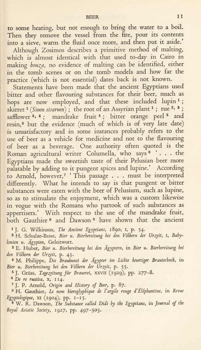 to some heating, but not enough to bring the water to a boil. Then they remove the vessel from the fire, pour its contents into a sieve, warm the fluid once more, and then put it aside. Although Zosimos describes a primitive method of malting, which is almost identical with that used to-day in Cairo in making bouza, no evidence of malting can be identified, either in the tomb scenes or on the tomb models and how far the practice (which is not essential) dates back is not known. Statements have been made that the ancient Egyptians used bitter and other flavouring substances for their beer, much as hops are now employed, and that these included lupin1 ; skirret1 (Sium sis arum) ; the root of an Assyrian plant1 ; rue 2> 3 ,* safflower3> 4 ; mandrake fruit 4 ; bitter orange peel 5 and resin,5 but the evidence (much of which is of very late date) is unsatisfactory and in some instances probably refers to the use of beer as a vehicle for medicine and not to the flavouring of beer as a beverage. One authority often quoted is the Roman agricultural writer Columella, who says6 ‘ . . . the Egyptians made the sweetish taste of their Pelusian beer more palatable by adding to it pungent spices and lupine/ According to Arnold, however,7 * This passage . . . must be interpreted differently. What he intends to say is that pungent or bitter substances were eaten with the beer of Pelusium, such as lupine, so as to stimulate the enjoyment, which was a custom likewise in vogue with the Romans who partook of such substances as appertisers/ With respect to the use of the mandrake fruit, both Gauthier8 and Dawson9 have shown that the ancient 1 J. G. Wilkinson, The Ancient Egyptians, 1890, I, p. 54. 2 H. Schulze-Besse, Bier u. Bierbereitung bei den Volkern der Urzxit, I, Baby- lonien u. Agypten, Geleitwort. 3 E. Huber, Bier u. Bierbereitung bei den Agyptern, in Bier u. Bierbereitung bei den Volkern der Ur^eit, p. 43. 4 M. Philippe, Die Braukunst der Agypter im Lichte heurtiger Brautechnik, in Bier u. Bierbereitung bei den Volkern der Ur^eit, p. 55. 5 J. Grtiss, Tage^eitung fur Brauerei, xxvil (1929), pp. 277-8. 6 De re rustica, X, 114. 7 J. P. Arnold, Origin and History of Beer, p. 87. 8 H. Gauthier, Le nom hieroglyphique de Vargile rouge d’Elephantine, in Revue Egyptologique, XI (1904), pp. I-15. 9 W. R. Dawson, The Substance called Didi by the Egyptians, in Journal of the Royal Asiatic Society, 1927, pp. 497-503.