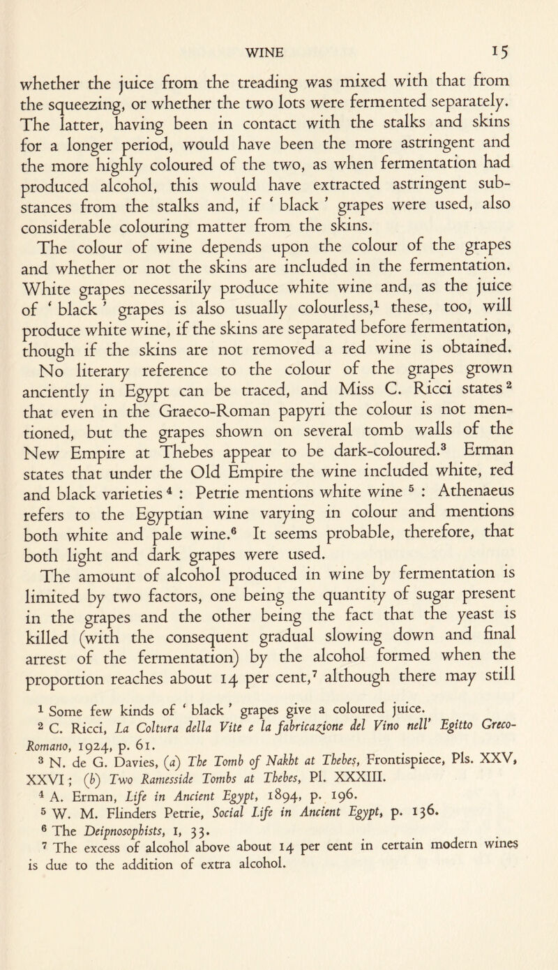 whether the juice from the treading was mixed with that from the squeezing, or whether the two lots were fermented separately. The latter, having been in contact with the stalks and skins for a longer period, would have been the more astringent and the more highly coloured of the two, as when fermentation had produced alcohol, this would have extracted astringent sub¬ stances from the stalks and, if ‘ black ' grapes were used, also considerable colouring matter from the skins. The colour of wine depends upon the colour of the grapes and whether or not the skins are included in the fermentation. White grapes necessarily produce white wine and, as the juice of * black * grapes is also usually colourless,1 these, too, will produce white wine, if the skins are separated before fermentation, though if the skins are not removed a red wine is obtained. No literary reference to the colour of the grapes grown anciently in Egypt can be traced, and Miss C. Ricci states2 that even in the Graeco-Roman papyri the colour is not men¬ tioned, but the grapes shown on several tomb walls of the New Empire at Thebes appear to be dark-coloured.3 Erman states that under the Old Empire the wine included white, red and black varieties 4 : Petrie mentions white wine 5 : Athenaeus refers to the Egyptian wine varying in colour and mentions both white and pale wine.6 It seems probable, therefore, that both light and dark grapes were used. The amount of alcohol produced in wine by fermentation is limited by two factors, one being the quantity of sugar present in the grapes and the other being the fact that the yeast is killed (with the consequent gradual slowing down and final arrest of the fermentation) by the alcohol formed when the proportion reaches about 14 pet cent,7 although there may still 1 Some few kinds of * black ’ grapes give a coloured juice. 2 C. Ricci, La Coltura della Vite e la fabrica^ione del Vino nell* Egitto Greco- Romano, 1924, p. 61. 3 N. de G. Davies, (a) The Tomb of Nakht at Thebes, Frontispiece, Pis. XXV, XXVI ; (b'j Two Ramesside Tombs at Thebes, Pi. XXXIII. 4 A. Erman, Life in Ancient Egypt, 1894, p. 196. 5 W. M. Flinders Petrie, Social Life in Ancient Egypt, p. 136. 6 The Deipnosophists, I, 33. 7 phe excess of alcohol above about 14 per cent in certain modern wines is due to the addition of extra alcohol.