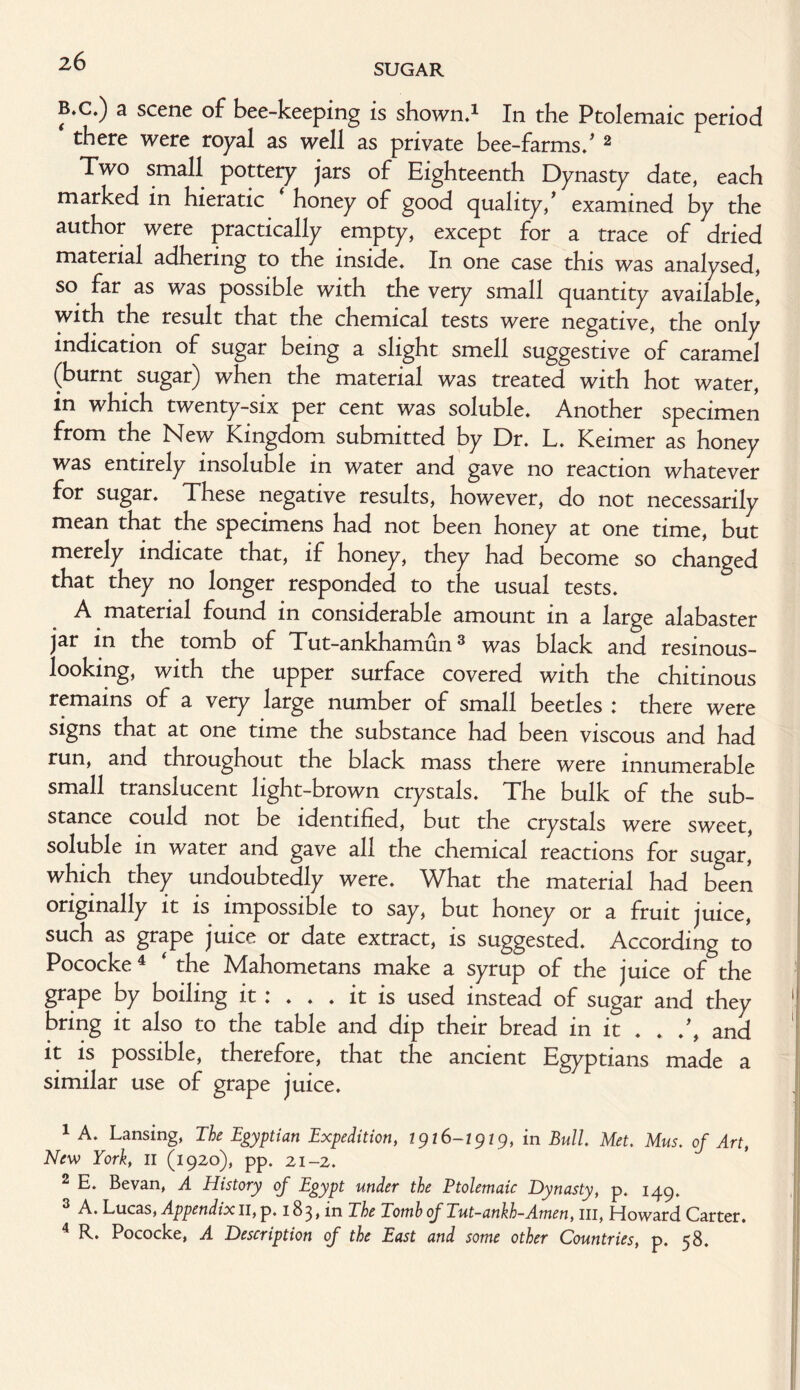 SUGAR B»c.) a scene of bee-keeping is shown.1 2 In the Ptolemaic period * there were royal as well as private bee-farms/ 2 Two small pottery jars of Eighteenth Dynasty date, each marked in hieratic honey of good quality/ examined by the author were practically empty, except for a trace of dried material adhering to the inside. In one case this was analysed, so far as was possible with the very small quantity available, with the result that the chemical tests were negative, the only indication of sugar being a slight smell suggestive of caramel (burnt sugar) when the material was treated with hot water, in which twenty-six per cent was soluble. Another specimen from the New Kingdom submitted by Dr. L. Keimer as honey was entirely insoluble in water and gave no reaction whatever for sugar. These negative results, however, do not necessarily mean that the specimens had not been honey at one time, but merely indicate that, if honey, they had become so changed that they no longer responded to the usual tests. A material found in considerable amount in a large alabaster jar in the tomb of Tut-ankhamun3 was black and resinous- looking, with the upper surface covered with the chitinous remains of a very large number of small beetles t there were signs that at one time the substance had been viscous and had run, and throughout the black mass there were innumerable small translucent light-brown crystals. The bulk of the sub¬ stance could not be identified, but the crystals were sweet, soluble in water and gave all the chemical reactions for sugar, which they undoubtedly were. What the material had been originally it is impossible to say, but honey or a fruit juice, such as grape juice or date extract, is suggested. According to Pococke4 ‘ the Mahometans make a syrup of the juice of the grape by boiling it: ... it is used instead of sugar and they 1 bring it also to the table and dip their bread in it . . /, and it is possible, therefore, that the ancient Egyptians made a similar use of grape juice. 1 A. Lansing, The Egyptian Expedition, 1926-2929, in Bull. Met. Mus. of Art, New York, 11 (1920), pp. 21-2. 2 E. Bevan, A History of Egypt under the Ptolemaic Dynasty, p. 149. 3 A. Lucas, Appendix11, p. 183, in The Tomb of Tut-ankh-Amen, 111, Howard Carter. 4 R. Pococke, A Description of the East and some other Countries, p. 58.