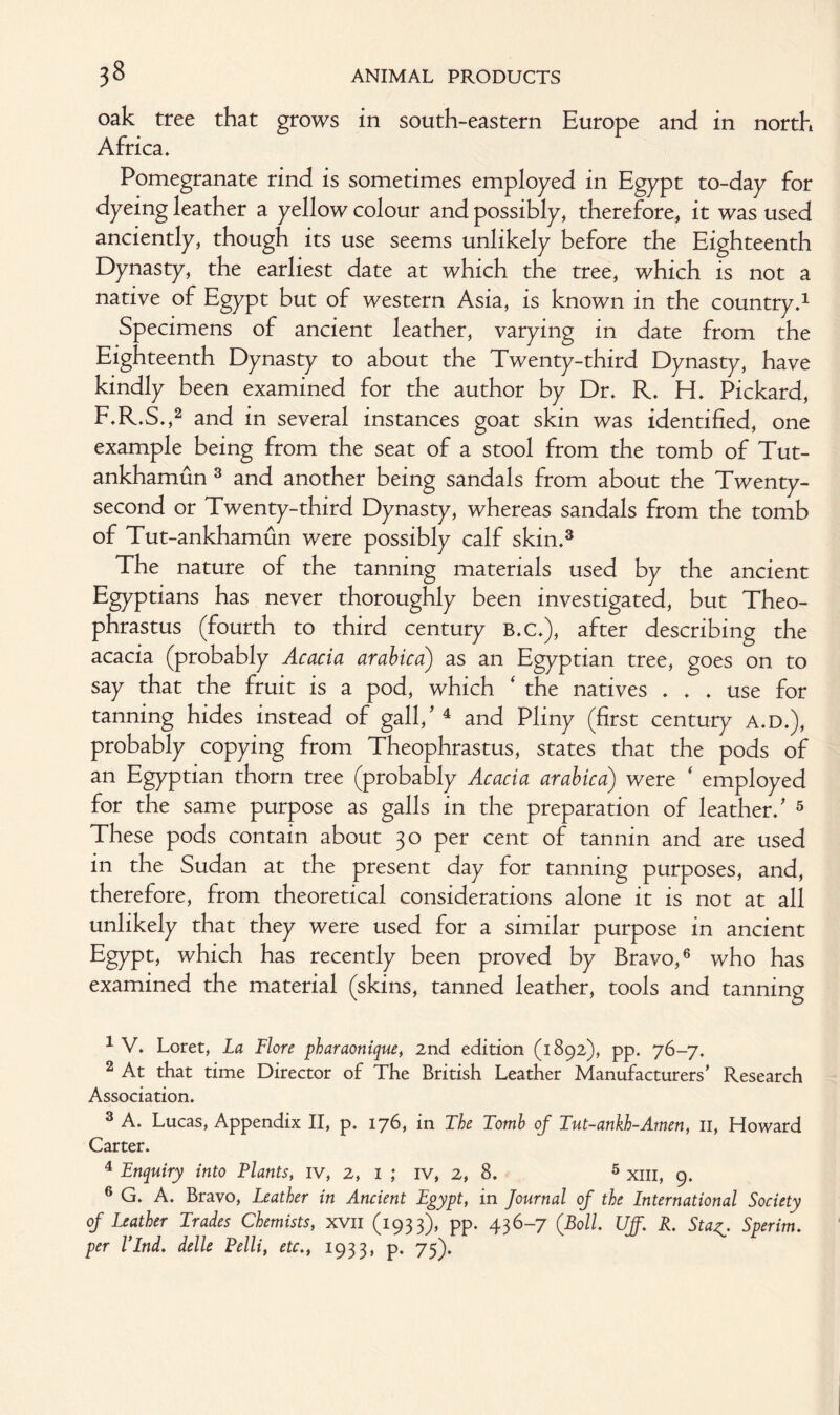 oak tree that grows in south-eastern Europe and in north Africa. Pomegranate rind is sometimes employed in Egypt to-day for dyeing leather a yellow colour and possibly, therefore, it was used anciently, though its use seems unlikely before the Eighteenth Dynasty, the earliest date at which the tree, which is not a native of Egypt but of western Asia, is known in the country.1 Specimens of ancient leather, varying in date from the Eighteenth Dynasty to about the Twenty-third Dynasty, have kindly been examined for the author by Dr. R. H. Pickard, F.R.S.,2 and in several instances goat skin was identified, one example being from the seat of a stool from the tomb of Tut- ankhamun 3 and another being sandals from about the Twenty- second or Twenty-third Dynasty, whereas sandals from the tomb of Tut-ankhamun were possibly calf skin.3 The nature of the tanning materials used by the ancient Egyptians has never thoroughly been investigated, but Theo¬ phrastus (fourth to third century B.C.), after describing the acacia (probably Acacia arabica) as an Egyptian tree, goes on to say that the fruit is a pod, which ' the natives ... use for tanning hides instead of gall/ 4 and Pliny (first century A.D.), probably copying from Theophrastus, states that the pods of an Egyptian thorn tree (probably Acacia arabica) were ‘ employed for the same purpose as galls in the preparation of leather/ 5 These pods contain about 30 per cent of tannin and are used in the Sudan at the present day for tanning purposes, and, therefore, from theoretical considerations alone it is not at all unlikely that they were used for a similar purpose in ancient Egypt, which has recently been proved by Bravo,6 who has examined the material (skins, tanned leather, tools and tanning 1 V. Loret, La Flore pharaonique, 2nd edition (1892), pp. 76-7. 2 At that time Director of The British Leather Manufacturers’ Research Association. 3 A. Lucas, Appendix II, p. 176, in The Tomb of Tut-ankh-Amen, 11, Howard Carter. 4 Enquiry into Plants, iv, 2, 1 ; iv, 2, 8. 5 xm, 9. 6 G. A. Bravo, Leather in Ancient Egypt, in Journal of the International Society of Leather Trades Chemists, xvn (1933), pp. 436-7 (Boll UJJ. R. StaSperim. per I’Lnd. delle Pelli, etc., 1933, p. 75).