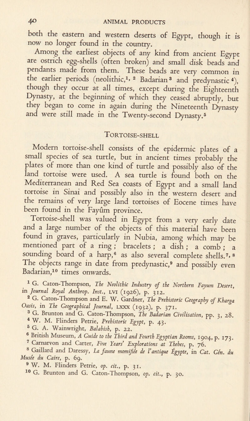 both the eastern and western deserts of Egypt, though it is now no longer found in the country. Among the earliest objects of any kind from ancient Egypt are ostrich egg-shells (often broken) and small disk beads and pendants made from them. These beads are very common in the earlier periods (neolithic,1. 2 Badarian3 and predynastic 4), though they occur at all times, except during the Eighteenth Dynasty, at the beginning of which they ceased abruptly, but they began to come in again during the Nineteenth Dynasty and were still made in the Twenty-second Dynasty.5 Tortoise-shell Modern tortoise-shell consists of the epidermic plates of a small species of sea turtle, but in ancient times probably the plates of more than one kind of turtle and possibly also of the land tortoise were used. A sea turtle is found both on the Mediterranean and Red Sea coasts of Egypt and a small land tortoise in Sinai and possibly also in the western desert and the remains of very large land tortoises of Eocene times have been found in the Fayum province. Tortoise-shell was valued in Egypt from a very early date and a large number of the objects of this material have been found in graves, particularly in Nubia, among which may be mentioned part of a ring ; bracelets ; a dish ; a comb ; a sounding board of a harp,6 as also several complete shells.7. 8 The objects range in date from predynastic,9 and possibly even Badarian,10 times onwards. 1 G. Caton-Thompson, The Neolithic Industry of the Northern Fayum Desert, in Journal Royal Anthrop. Inst., LVI (1926), p. 312. 2 G. Caton-Thompson and E. W. Gardner, The Prehistoric Geography of Kharga Oasis, in The Geographical Journal, lxxx (1932), p. 371. 3 G. Brunton and G. Caton-Thompson, The Badarian Civilisation, pp. 3, 28. 4 W. M. Flinders Petrie, Prehistoric Egypt, p. 43. 5 G. A. Wainwright, Balahish, p. 22. 6 British Museum, A Guide to the Third and Fourth Egyptian Rooms, 1904, p. 173. 7 Carnarvon and Carter, Five Years’ Explorations at Thebes, p. 76. 8 Gaillard and Daressy, La faune momifee de Vantique Egypte, in Cat. Gen. du Musee du Caire, p. 69. 9 W. M. Flinders Petrie, op. cit., p. 31. 10 G. Brunton and G. Caton-Thompson, op. cit., p. 30.