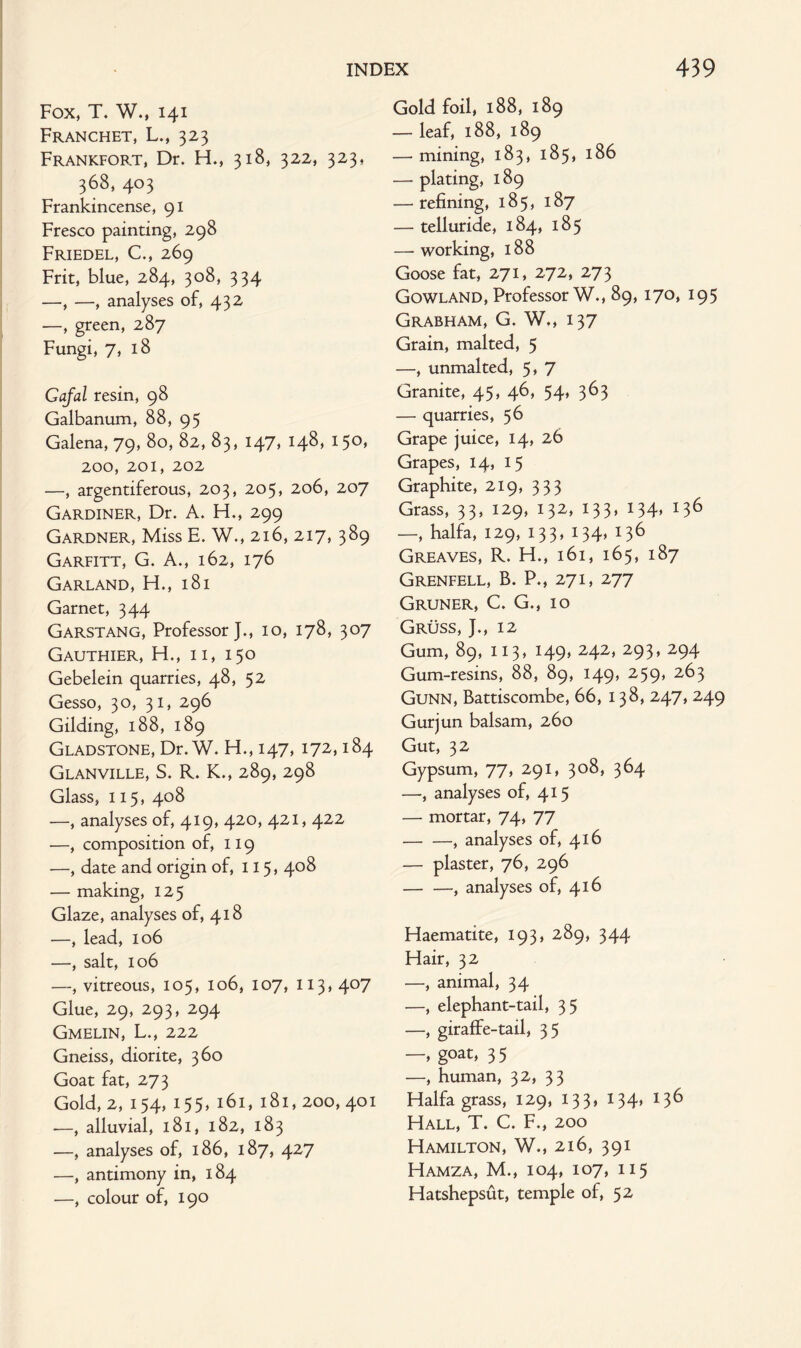 Fox, T. W., 141 Franchet, L., 323 Frankfort, Dr. H., 318, 322, 323, 368, 403 Frankincense, 91 Fresco painting, 298 Friedel, C., 269 Frit, blue, 284, 308, 334 —, —, analyses of, 432 —, green, 287 Fungi, 7, 18 Gafal resin, 98 Galbanum, 88, 95 Galena, 79, 80, 82, 83, 147, 148, 150, 200, 201, 202 —, argentiferous, 203, 205, 206, 207 Gardiner, Dr. A. H., 299 Gardner, Miss E. W., 216, 217, 389 Garfitt, G. A., 162, 176 Garland, H., 181 Garnet, 344 Garstang, Professor J., 10, 178, 307 Gauthier, H., ii, 150 Gebelein quarries, 48, 52 Gesso, 30, 31, 296 Gilding, 188, 189 Gladstone, Dr. W. H., 147, 172,184 Glanville, S. R. K., 289, 298 Glass, 115, 408 —, analyses of, 419, 420, 421, 422 —, composition of, 119 —, date and origin of, 115, 408 — making, 125 Glaze, analyses of, 418 —, lead, 106 —, salt, 106 —, vitreous, 105, 106, 107, 113, 407 Glue, 29, 293, 294 Gmelin, L., 222 Gneiss, diorite, 360 Goat fat, 273 Gold, 2, 154, 155, 161, 181, 200, 401 -—, alluvial, l8l, 182, 183 —, analyses of, 186, 187, 427 —, antimony in, 184 —, colour of, 190 Gold foil, 188, 189 — leaf, 188, 189 — mining, 183, 185» 186 -— plating, 189 — refining, 18 5 , 187 — telluride, 184, 185 — working, 188 Goose fat, 271, 272, 273 Gowland, Professor W., 89, 170, 195 Grabham, G. W., 137 Grain, malted, 5 —, unmalted, 5> 7 Granite, 45, 46, 54, 363 — quarries, 56 Grape juice, 14, 26 Grapes, 14, 15 Graphite, 219, 333 Grass, 33, 129, 132, 133, 134, 136 —, halfa, 129, 133, 134, 136 Greaves, R. H., 161, 165, 187 Grenfell, B. P., 271, 277 Gruner, C. G., 10 Gruss, J., 12 Gum, 89, 113, 149, 242, 293, 294 Gum-resins, 88, 89, 149, 259* 2^3 Gunn, Battiscombe, 66, 138, 247,249 Gurjun balsam, 260 Gut, 32 Gypsum, 77, 291, 308, 364 —, analyses of, 415 — mortar, 74, 77 -, analyses of, 416 — plaster, 76, 296 -, analyses of, 416 Haematite, 193, 289, 344 Hair, 32 —, animal, 34 —, elephant-tail, 35 —, giraffe-tail, 35 —, goat, 35 —, human, 32, 33 Haifa grass, 129, 133, 134, 136 Hall, T. C. F., 200 Hamilton, W., 216, 391 Hamza, M., 104, 107, 115 Hatshepsut, temple of, 52