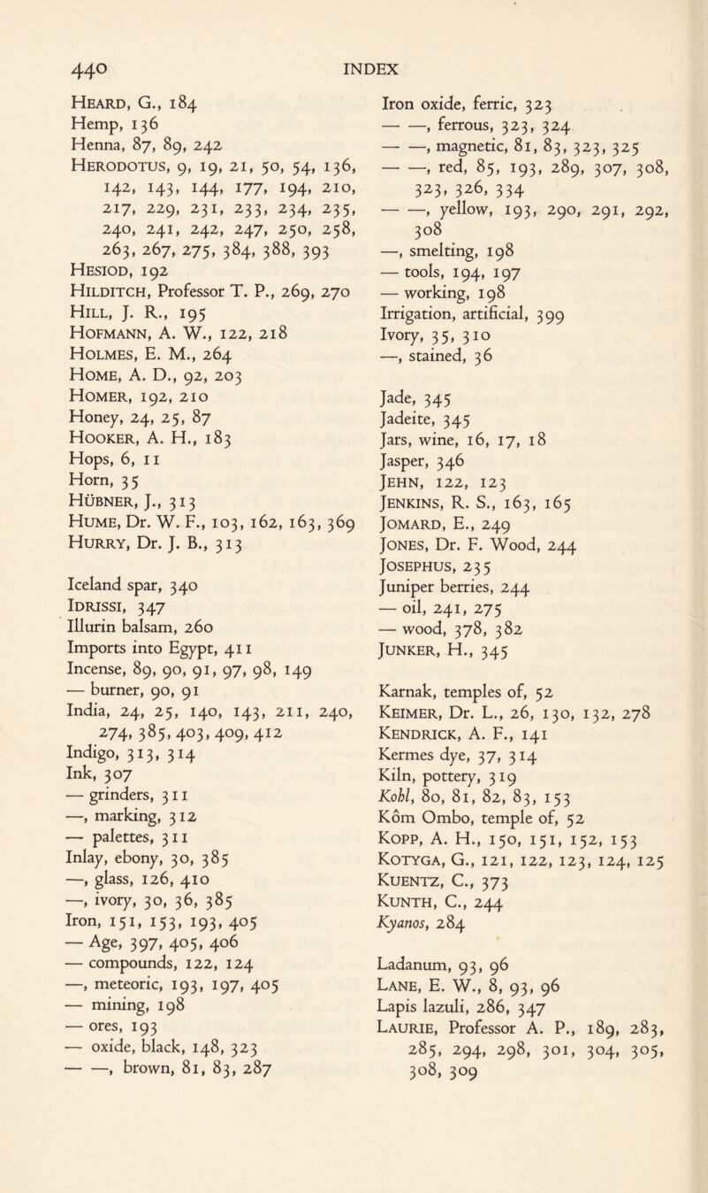 Heard, G., 184 Hemp, 136 Henna, 87, 89, 242 Herodotus, 9, 19, 21, 50, 54, 136, 142, 143, 144, 177, 194, 210, 217, 229, 231, 233, 234, 235, 240, 241, 242, 247, 250, 258, 263, 267, 275, 384, 388, 393 Hesiod, 192 Hilditch, Professor T. P., 269, 270 Hill, J. R., 195 Hofmann, A. W., 122, 218 Holmes, E. M., 264 Home, A. D., 92, 203 Homer, 192, 210 Honey, 24, 25, 87 Hooker, A. H., 183 Hops, 6, 11 Horn, 35 Hubner, J., 313 Hume, Dr. W. F., 103, 162, 163, 369 Hurry, Dr. J. B., 313 Iceland spar, 340 Idrissi, 347 Illurin balsam, 260 Imports into Egypt, 411 Incense, 89, 90, 91, 97, 98, 149 — burner, 90, 91 India, 24, 25, 140, 143, 211, 240, 274, 385, 403, 409, 412 Indigo, 313, 314 Ink, 307 — grinders, 311 —, marking, 312 — palettes, 311 Inlay, ebony, 30, 385 —, glass, 126, 410 —, ivory, 30, 36, 385 Iron, 151, 153, 193, 405 — Age, 397, 405, 406 — compounds, 122, 124 —, meteoric, 193, 197, 405 — mining, 198 — ores, 193 — oxide, black, 148, 323 -, brown, 81, 83, 287 Iron oxide, ferric, 323 •-, ferrous, 323, 324 -, magnetic, 81, 83, 323, 325 -, red, 85, 193, 289, 307, 308, 323, 326, 334 -, yellow, 193, 290, 291, 292, 308 —, smelting, 198 — tools, 194, 197 — working, 198 Irrigation, artificial, 399 Ivory, 35, 310 —, stained, 36 Jade, 345 Jadeite, 345 Jars, wine, 16, 17, 18 Jasper, 346 Jehn, 122, 123 Jenkins, R. S., 163, 165 JOMARD, E., 249 Jones, Dr. F. Wood, 244 Josephus, 235 Juniper berries, 244 — oil, 241, 275 — wood, 378, 382 Junker, H., 345 Karnak, temples of, 52 Keimer, Dr. L., 26, 130, 132, 278 Kendrick, A. F., 141 Kermes dye, 37, 314 Kiln, pottery, 319 Kohl, 80, 81, 82, 83, 153 Kom Ombo, temple of, 52 Kopp, A. H., 150, 151, 152, 153 Kotyga, G., 121, 122, 123, 124, 125 Kuentz, C., 373 Kunth, C., 244 Kyanos, 284 Ladanum, 93, 96 Lane, E. W., 8, 93, 96 Lapis lazuli, 286, 347 Laurie, Professor A. P., 189, 283, 285, 294, 298, 301, 304, 305, 308, 309