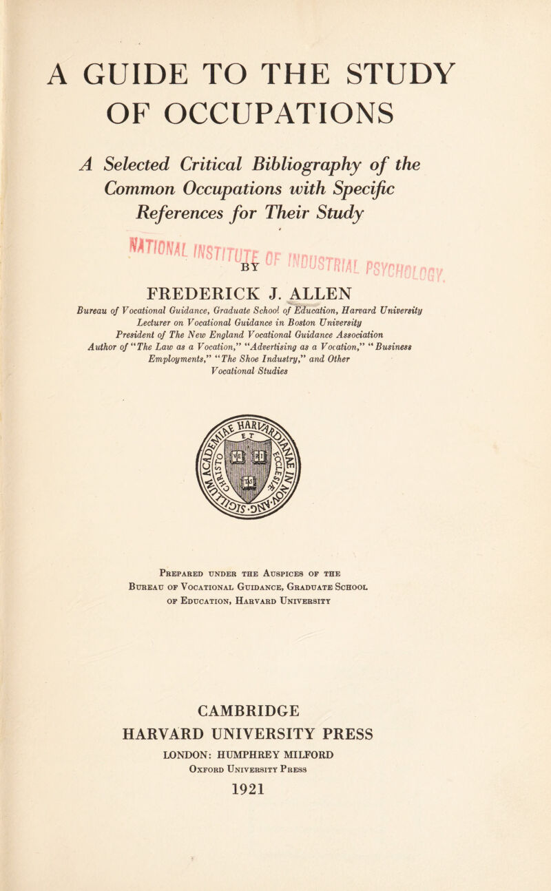 A GUIDE TO THE STUDY OF OCCUPATIONS A Selected Critical Bibliography of the Common Occupations with Specific References for Their Study * WTIOIWL INSTITUTE of mnrioTB by NUUSTRIAf PRVPUnrnmf i lyflj n iif i ifi iw FREDERICK J. ALLEN Bureau of Vocational Guidance, Graduate School of Education, Harvard University Lecturer on Vocational Guidance in Boston University President of The New England Vocational Guidance Association Author of‘'The Law as a Vocation,” “Advertising as a Vocation,” “ Business Employments,” “The Shoe Industry,” and Other Vocational Studies Prepared under the Auspices of the Bureau of Vocational Guidance, Graduate School of Education, Harvard University CAMBRIDGE HARVARD UNIVERSITY PRESS LONDON: HUMPHREY MILFORD Oxford University Press 1921