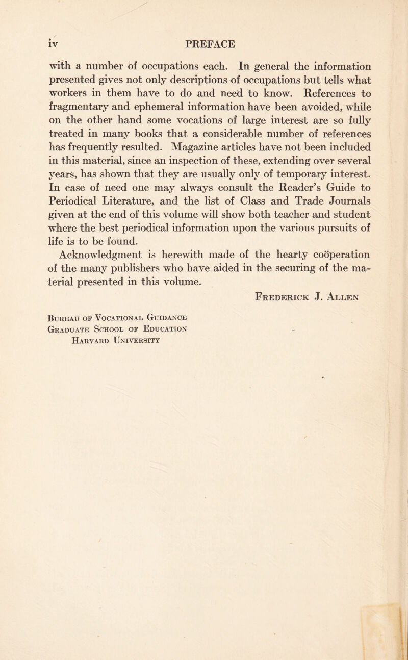 with a number of occupations each. In general the information presented gives not only descriptions of occupations but tells what workers in them have to do and need to know. References to fragmentary and ephemeral information have been avoided, while on the other hand some vocations of large interest are so fully treated in many books that a considerable number of references has frequently resulted. Magazine articles have not been included in this material, since an inspection of these, extending over several years, has shown that they are usually only of temporary interest. In case of need one may always consult the Reader’s Guide to Periodical Literature, and the list of Class and Trade Journals given at the end of this volume will show both teacher and student where the best periodical information upon the various pursuits of life is to be found. Acknowledgment is herewith made of the hearty cooperation of the many publishers who have aided in the securing of the ma¬ terial presented in this volume. Frederick J. Allen Bureau of Vocational Guidance Graduate School of Education Harvard University