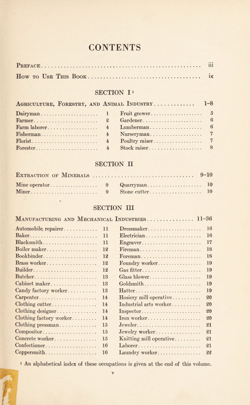 CONTENTS Preface. iii How to Use This Book. ix SECTION Ii Agriculture, Forestry, and Animal Industry Dairyman. 1 Fruit grower. Farmer. 2 Gardener. ... Farm laborer. 4 Lumberman. Fisherman. 4 Nurseryman. Florist. 4 Poultry raiser Forester. 4 Stock raiser. . 1-8 5 6 6 7 7 8 SECTION II Extraction of Minerals.. Mine operator. 9 Quarryman. Miner. 9 Stone cutter 9-10 . 10 . 10 SECTION III Manufacturing and Mechanical Industries. 11-36 Automobile repairer. 11 Baker. 11 Blacksmith. 11 Boilermaker. 12 Bookbinder. 12 Brass worker. 12 Builder. 12 Butcher. 13 Cabinet maker. 13 Candy factory worker. 13 Carpenter. 14 Clothing cutter. 14 Clothing designer. 14 Clothing factory worker. 14 Clothing pressman. 15 Compositor. 15 Concrete worker. 15 Confectioner. 16 Coppersmith. 16 Dressmaker. 16 Electrician. 16 Engraver. 17 Fireman. 18 Foreman. 18 Foundry worker. 19 Gas fitter. 19 Glass blower. 19 Goldsmith. 19 Hatter. 19 Hosiery mill operative. 20 Industrial arts worker. 20 Inspector. 20 Iron worker. 20 Jeweler. 21 Jewelry worker. 21 Knitting mill operative. 21 Laborer. 21 Laundry worker. 22