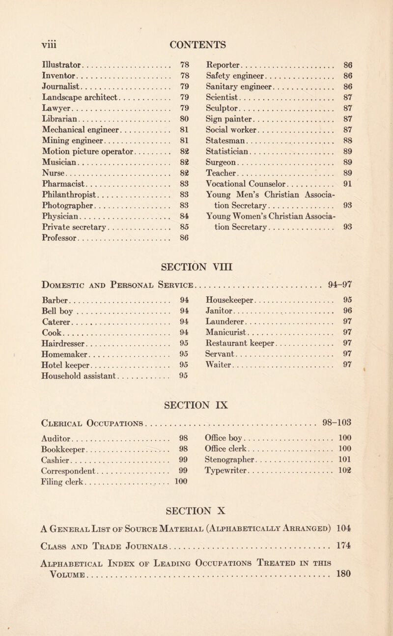 Illustrator. . 78 Reporter. 86 Inventor. . 78 Safety engineer. 86 Journalist. . 79 Sanitary engineer. 86 Landscape architect. . 79 Scientist. 87 Lawyer. . 79 Sculptor. 87 Librarian. . 80 Sign painter. 87 Mechanical engineer. . 81 Social worker. 87 Mining engineer.. . 81 Statesman. 88 Motion picture operator.... . 82 Statistician. 89 Musician. . 82 Surgeon. 89 Nurse. . 82 Teacher. 89 Pharmacist. . 83 Vocational Counselor. . . 91 Philanthropist. . 83 Young Men’s Christian Associa- Photographer. . 83 tion Secretary. 93 Physician. .. . 84 Young Women’s Christian Associa- Private secretary. . 85 tion Secretary. 93 Professor. . 86 SECTION VIII Domestic and Personal Service. . 94-97 Barber. . 94 Housekeeper. 95 Bell boy. . 94 Janitor. 96 Caterer. .. . 94 Launderer. 97 Cook. . 94 Manicurist. 97 Hairdresser... . 95 Restaurant keeper. 97 Homemaker. . .. . 95 Servant. 97 Hotel keeper. . 95 Waiter. 97 Household assistant. . 95 SECTION IX Clerical Occupations. . . . . 98- -103 Auditor. . 98 Office boy. 100 Bookkeeper. . 98 Office clerk. 100 Cashier. . 99 Stenographer. 101 Correspondent. . 99 Typewriter. 102 Filing clerk... . 100 SECTION X A General List of Source Material (Alphabetically Arranged) 104 Class and Trade Journals. 174 Alphabetical Index of Leading Occupations Treated IN THIS Volume. 180