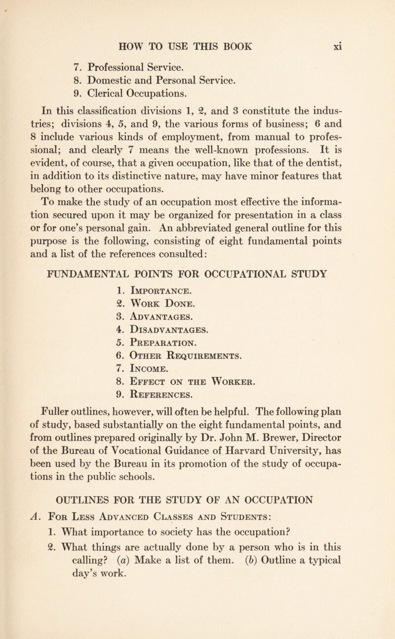 7. Professional Service. 8. Domestic and Personal Service. 9. Clerical Occupations. In this classification divisions 1, 2, and 3 constitute the indus¬ tries; divisions 4, 5, and 9, the various forms of business; 6 and 8 include various kinds of employment, from manual to profes¬ sional; and clearly 7 means the well-known professions. It is evident, of course, that a given occupation, like that of the dentist, in addition to its distinctive nature, may have minor features that belong to other occupations. To make the study of an occupation most effective the informa¬ tion secured upon it may be organized for presentation in a class or for one’s personal gain. An abbreviated general outline for this purpose is the following, consisting of eight fundamental points and a list of the references consulted: FUNDAMENTAL POINTS FOR OCCUPATIONAL STUDY 1. Importance. 2. Work Done. 3. Advantages. 4. Disadvantages. 5. Preparation. 6. Other Requirements. 7. Income. 8. Effect on the Worker. 9. References. Fuller outlines, however, will often be helpful. The following plan of study, based substantially on the eight fundamental points, and from outlines prepared originally by Dr. John M. Brewer, Director of the Bureau of Vocational Guidance of Harvard University, has been used by the Bureau in its promotion of the study of occupa¬ tions in the public schools. OUTLINES FOR THE STUDY OF AN OCCUPATION A. For Less Advanced Classes and Students: 1. What importance to society has the occupation? 2. What things are actually done by a person who is in this calling? (a) Make a list of them. (b) Outline a typical day’s work.