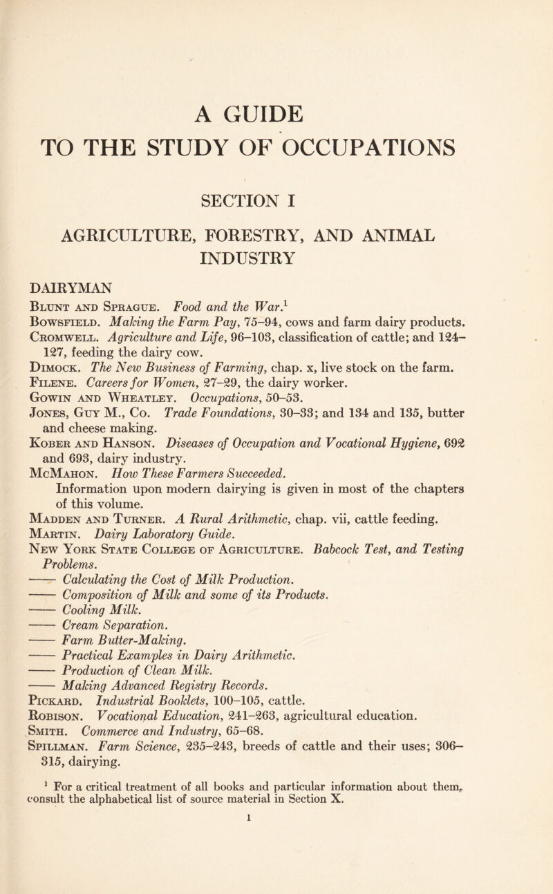 TO THE STUDY OF OCCUPATIONS SECTION I AGRICULTURE, FORESTRY, AND ANIMAL INDUSTRY DAIRYMAN Blunt and Sprague. Food and the War.1 Bowsfield. Making the Farm Pay, 75-94, cows and farm dairy products. Cromwell. Agriculture and Life, 96-103, classification of cattle; and 124- 127, feeding the dairy cow. Dimock. The New Business of Farming, chap, x, live stock on the farm. Filene. Careers for Women, 27-29, the dairy worker. Gowin and Wheatley. Occupations, 50-53. Jones, Guy M., Co. Trade Foundations, 30-33; and 134 and 135, butter and cheese making. Kober and Hanson. Diseases of Occupation and Vocational Hygiene, 692 and 693, dairy industry. McMahon. How These Farmers Succeeded. Information upon modern dairying is given in most of the chapters of this volume. Madden and Turner. A Rural Arithmetic, chap, vii, cattle feeding. Martin. Dairy Laboratory Guide. New York State College of Agriculture. Babcock Test, and Testing Problems. -Calculating the Cost of Milk Production. - Composition of Milk and some of its Products. -Cooling Milk. - Cream Separation. - Farm Butter-Making. - Practical Examples in Dairy Arithmetic. - Production of Clean Milk. - Making Advanced Registry Records. Pickard. Industrial Booklets, 100-105, cattle. Robison. Vocational Education, 241-263, agricultural education. Smith. Commerce and Industry, 65-68. Spillman. Farm Science, 235-243, breeds of cattle and their uses; 306- 315, dairying. 1 For a critical treatment of all books and particular information about themr consult the alphabetical list of source material in Section X. l