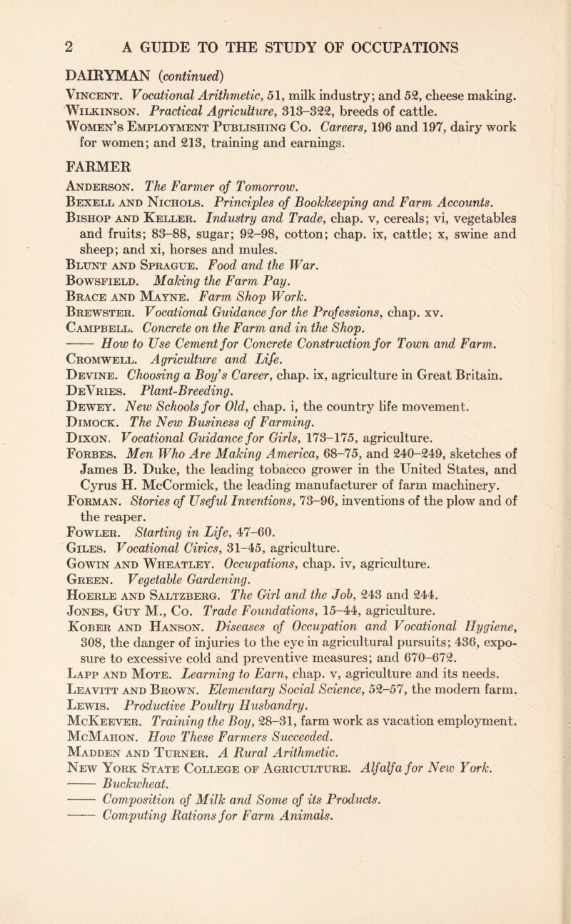 DAIRYMAN (<continued) Vincent. Vocational Arithmetic, 51, milk industry; and 52, cheese making. Wilkinson. Practical Agriculture, 313-322, breeds of cattle. Women’s Employment Publishing Co. Careers, 196 and 197, dairy work for women; and 213, training and earnings, FARMER Anderson. The Farmer of Tomorrow. Bexell and Nichols. Principles of Bookkeeping and Farm Accounts. Bishop and Keller. Industry and Trade, chap, v, cereals; vi, vegetables and fruits; 83-88, sugar; 92-98, cotton; chap, ix, cattle; x, swine and sheep; and xi, horses and mules. Blunt and Sprague. Food and the War. Bowsfield. Making the Farm Pay. Brace and Mayne. Farm Shop Work. Brewster. Vocational Guidance for the Professions, chap. xv. Campbell. Concrete on the Farm and in the Shop. - How to Use Cement for Concrete Construction for Town and Farm. Cromwell. Agriculture and Life. Devine. Choosing a Boy’s Career, chap, ix, agriculture in Great Britain. DeVries. Plant-Breeding. Dewey. New Schools for Old, chap, i, the country life movement. Dimock. The New Business of Farming. Dixon. Vocational Guidance for Girls, 173-175, agriculture. Forbes. Men Who Are Making America, 68-75, and 240-249, sketches of James B. Duke, the leading tobacco grower in the United States, and Cyrus H. McCormick, the leading manufacturer of farm machinery. Forman. Stories of Useful Inventions, 73-96, inventions of the plow and of the reaper. Fowler. Starting in Life, 47-60. Giles. Vocational Civics, 31-45, agriculture. Gowin and Wheatley. Occupations, chap, iv, agriculture. Green. Vegetable Gardening. Hoerle and Saltzberg. The Girl and the Job, 243 and 244. Jones, Guy M., Co. Trade Foundations, 15-44, agriculture. Kober and Hanson. Diseases of Occupation and Vocational Hygiene, 308, the danger of injuries to the eye in agricultural pursuits; 436, expo¬ sure to excessive cold and preventive measures; and 670-672. Lapp and Mote. Learning to Earn, chap, v, agriculture and its needs. Leavitt and Brown. Elementary Social Science, 52-57, the modern farm. Lewis. Productive Poultry Husbandry. McKeever. Training the Boy, 28-31, farm work as vacation employment. McMahon. How These Farmers Succeeded. Madden and Turner. A Rural Arithmetic. New York State College of Agriculture. Alfalfa for Neiv York. - Buckwheat. - Composition of Milk and Some of its Products. - Computing Rations for Farm Animals.