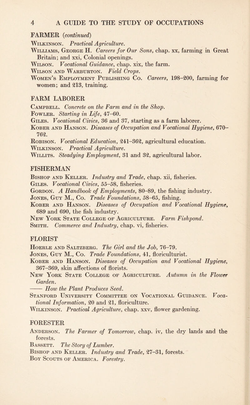 FARMER (continued) Wilkinson. Practical Agriculture. Williams, George H. Careers for Our Sons, chap, xx, farming in Great Britain; and xxi, Colonial openings. Wilson. Vocational Guidance, chap, xix, the farm. Wilson and Warburton. Field Crops. Women’s Employment Publishing Co. Careers, 198-200, farming for women; and 213, training. FARM LABORER Campbell. Concrete on the Farm and in the Shop. Fowler. Starting in Life, 47-60. Giles. Vocational Civics, 36 and 37, starting as a farm laborer. Kober and Hanson. Diseases of Occupation and Vocational Hygiene, 670- 762. Robison. Vocational Education, 241-362, agricultural education. Wilkinson. Practical Agriculture. Willits. Steadying Employment, 31 and 32, agricultural labor. FISHERMAN Bishop and Keller. Industry and Trade, chap, xii, fisheries. Giles. Vocational Civics, 55-58, fisheries. Gordon. A Handbook of Employments, 80-89, the fishing industry. Jones, Guy M., Co. Trade Foundations, 58-65, fishing. Kober and Hanson. Diseases of Occupation and Vocational Hygiene, 689 and 690, the fish industry. New York State College of Agriculture. Farm, Fishpond. Smith. Commerce and Industry, chap, vi, fisheries. FLORIST Hoerle and Saltzberg. The Girl and the Job, 76-79. Jones, Guy M., Co. Trade Foundations, 41, floriculturist. Kober and Hanson. Diseases of Occupation and Vocational Hygiene, 367-369, skin affections of florists. New York State College of Agriculture. Autumn in the Flower Garden. - How the Plant Produces Seed. Stanford University Committee on Vocational Guidance. Voca¬ tional Information, 20 and 21, floriculture. Wilkinson. Practical Agriculture, chap, xxv, flower gardening. FORESTER Anderson. The Farmer of Tomorrow, chap, iv, the dry lands and the forests. Bassett. The Story of Lumber. Bishop and Keller. Industry and Trade, 27-31, forests. Boy Scouts of America. Forestry.