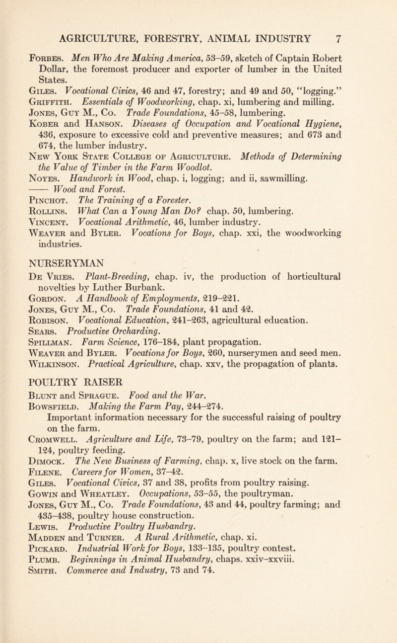 Forbes. Men Who Are Making America, 53-59, sketch of Captain Robert Dollar, the foremost producer and exporter of lumber in the United States. Giles. Vocational Civics, 46 and 47, forestry; and 49 and 50, “logging.” Griffith. Essentials of WoodworJdng, chap, xi, lumbering and milling. Jones, Guy M., Co. Trade Foundations, 45-58, lumbering. Kober and Hanson. Diseases of Occupation and Vocational Hygiene, 436, exposure to excessive cold and preventive measures; and 673 and 674, the lumber industry. New York State College of Agriculture. Methods of Determining the Value of Timber in the Farm Woodlot. Noyes. Handwork in Wood, chap, i, logging; and ii, sawmilling. -Wood and Forest. Pinchot. The Training of a Forester. Rollins. What Can a Young Man Do? chap. 50, lumbering. Vincent. Vocational Arithmetic, 46, lumber industry. Weaver and Byler. Vocations for Boys, chap, xxi, the woodworking industries. NURSERYMAN De Vries. Plant-Breeding, chap, iv, the production of horticultural novelties by Luther Burbank. Gordon. A Handbook of Employments, 219-221. Jones, Guy M., Co. Trade Foundations, 41 and 42. Robison. Vocational Education, 241-263, agricultural education. Sears. Productive Orcharding. Spillman. Farm Science, 176-184, plant propagation. Weaver and Byler. Vocations for Boys, 260, nurserymen and seed men. Wilkinson. Practical Agriculture, chap, xxv, the propagation of plants. POULTRY RAISER Blunt and Sprague. Food and the War. Bowsfield. Making the Farm Pay, 244-274. Important information necessary for the successful raising of poultry on the farm. Cromwell. Agriculture and Life, 73-79, poultry on the farm; and 121- 124, poultry feeding. Dimock. The New Business of Farming, chap, x, live stock on the farm. Filene. Careers for Women, 37-42. Giles. Vocational Civics, 37 and 38, profits from poultry raising. Gowin and Wheatley. Occupations, 53-55, the poultryman. Jones, Guy M., Co. Trade Foundations, 43 and 44, poultry farming; and 435-438, poultry house construction. Lewis. Productive Poultry Husbandry. Madden and Turner. A Rural Arithmetic, chap. xi. Pickard. Industrial Work for Boys, 133-135, poultry contest. Plumb. Beginnings in Animal Husbandry, chaps, xxiv-xxviii. Smith. Commerce and Industry, 73 and 74.