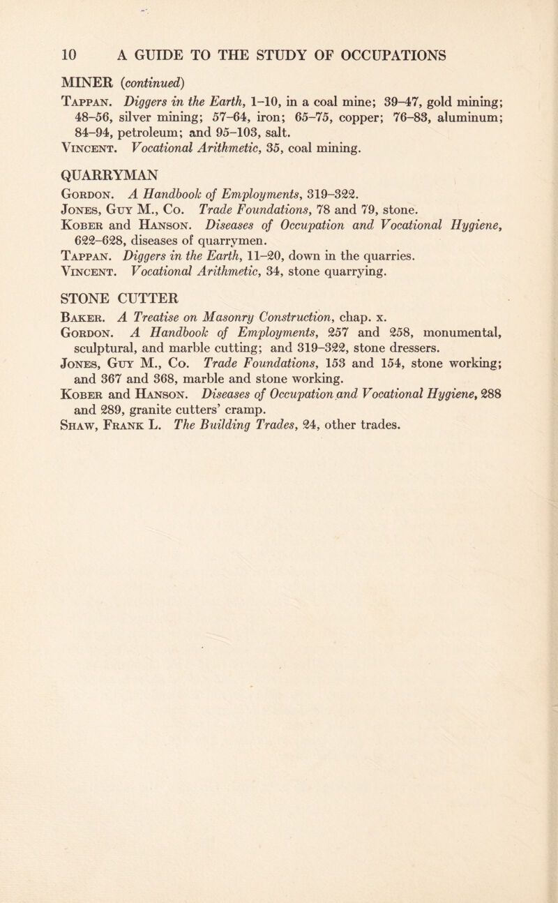 MINER (continued) Tappan. Diggers in the Earth, 1-10, in a coal mine; 39-47, gold mining; 48-56, silver mining; 57-64, iron; 65-75, copper; 76-83, aluminum; 84-94, petroleum; and 95-103, salt. Vincent. Vocational Arithmetic, 35, coal mining. QUARRYMAN Gordon. A Handbook of Employments, 319-322. Jones, Guy M., Co. Trade Foundations, 78 and 79, stone. Kober and Hanson. Diseases of Occupation and Vocational Hygiene, 622-628, diseases of quarrymen. Tappan. Diggers in the Earth, 11-20, down in the quarries. Vincent. Vocational Arithmetic, 34, stone quarrying. STONE CUTTER Baker. A Treatise on Masonry Construction, chap. x. Gordon. A Handbook of Employments, 257 and 258, monumental, sculptural, and marble cutting; and 319-322, stone dressers. Jones, Guy M., Co. Trade Foundations, 153 and 154, stone working; and 367 and 368, marble and stone working. Kober and Hanson. Diseases of Occupation and Vocational Hygiene, 288 and 289, granite cutters’ cramp. Shaw, Frank L. The Building Trades, 24, other trades.