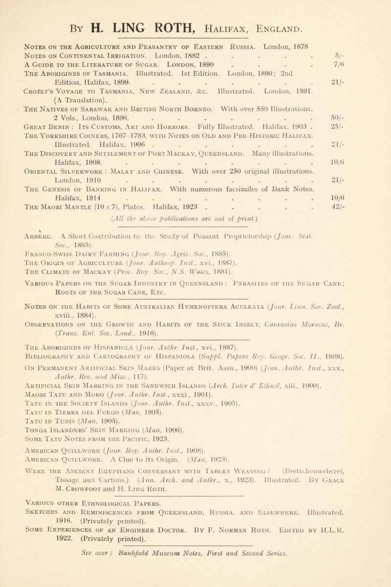 By H. LING ROTH, Halifax, England. Notes on the Agriculture and Peasantry of Eastern Russia. London, 1878 Notes on Continental Irrigation. London, 1882 ..... 5/- A Guide to the Literature of Sugar. London, 1890 . . . . 7/6 The Aborigines of Tasmania. Illustrated. 1st Edition. London, 1890; 2nd Edition, Halifax, 1899. . . . . . . 21/- Crozet’s Voyage to Tasmania, New Zealand, &c. Illustrated. London, 1891. (A Translation). The Natives of Sarawak and British North Borneo. With over 550 Illustrations. 2 Vols., London, 1896. ....... 50/- Great Benin : Its Customs, Art and Horrors. Fully Illustrated. Halifax, 1903 . 25/- The Yorkshire Coiners, 1767-1783, with Notes on Old and Pre-Historic Halifax. Illustrated, Halifax, 1906 . . . . . . .21/- The Discovery and Settlement of Port Mackay, Queensland. Many illustrations. Halifax, 1908. . . . . . . . .10/6 Oriental Silverwork : Malay and Chinese. With over 250 original illustrations. London, 1910 . . . . . . . . 21/- The Genesis of Banking in Halifax. With numerous facsimiles of Bank Notes. Halifax, 1914 ........ 10/6 The Maori Mantle (10 x 7), Plates. Halifax, 1923 ..... 42/- (All the above publications are out of print.) Arbere. A Short Contribution to the Study of Peasant Proprietorship (Jour. Slat. Soc., 1885). Franco-Swiss Dairy Farming (jour. Roy. Agric. Soc., 1885). The Origin of Agriculture (Jour. Anthrop. Inst., xvi., 1887). The Climate of M.ackay (Proc. Roy. Soc., N.S. Wales, 1881). Various Papers on the Sugar Industry in Oueensland : Parasites of the Sugar Cane; Roots of the Sugar Cane, Etc. Notes on the Habits of Some Australian Hymenoptera Aculeata (Jour. Linn. Soc. Zool., xviii., 1884). Observations on the Growth and Habits of the Stick Insect, Carausius Morosus, Br. (Trans. Ent. Soc. Land., 1916). The Aborigines of Hispaniola (Jour. Anthr. Inst., xvi., 1887). Bibliography and Cartography of Hispaniola (Suppl. Papers Roy. Geogr. Soc. IP, 1888). On Permanent Artificial Skin Marks (Paper at Brit. Assn., 1900) (Jour. Anthr. Inst., xxx., Anthr. Rev. and Misc., 117). Artificial Skin Marking in the Sandwich Islands (Arch. Inter d’ Ethnol, xiii., 1900). Maori Tatu and Moko (Jour. Anthr. Inst., xxxi., 1901). Tatu in the Society Islands (Jour. Anthr. Inst., xxxv., 1905). Tatu in Tierra del Fuego (Man, 1905). Tatu in Tunis (Man, 1905), Tonga Islanders’ Skin Marking (Man, 1906). Some Tatu Notes from the Pacific, 1923. American Quillwork (Jour. Roy. Anthr. Inst., 1908). American Quillwork. A Clue to its Origin. (Man, 1923). Were the Ancient Egyptians Conversant with Tablet Weaving ? (B.rettchenweberei, Tissage aux Cartons.) (Ann. Arch, and Anthr., x., 1923). Illustrated. By Grace M. Crowfoot and H. Ling Roth. Various other Ethnological Papers. Sketches and Reminiscences from Queensland, Russia, and Elsewhere. Illustrated. 1916. (Privately printed). Some Experiences of an Engineer Doctor. By F. Norman Roth. Edited by H.L.R. 1922. (Privately printed). See over : Bankfield Museum Notes, First and Second Series.