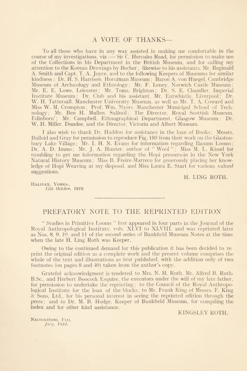 A VOTE OF THANKS To all those who have in any way assisted in making me comfortable in the course of my investigations, viz :— Sir C. Hercules Read, for permission to make use of the Collections in his Department in the British Museum, and for calling my attention to the Korean Drawings by Becher; likewise to his assistants, Mr. Reginald A. Smith and Capt. T. A. Joyce, and to the following Keepers of Museums for similar kindness : Dr. H. S. Harrison, Horniman Museum; Baron A. von Huegel, Cambridge Museum of Archaeology and Ethnology; Mr. F. Leney, Norwich Castle Museum; Mr. E. E. Lowe, Leicester; Mr. Toms, Brighton; Dr. S. E. Chandler, Imperial Institute Museum; Dr. Club and his assistant, Mr. Entwhistle, Liverpool; Dr. W. H. Tattersall, Manchester University Museum, as well as Mr. T. A. Coward and Miss W. M. Crompton; Prof. Wm. Myers, Manchester Municipal School of Tech¬ nology; Mr. Ben H. Mullen, Salford; The Director, Royal Scottish Museum, Edinboro’; Mr. Campbell, Ethnographical Department, Glasgow Museum; Dr. W. H. Miller, Dundee, and the Director, Victoria and Albert Museum. I also wish to thank Dr. Idaddon for assistance in the loan of Books; Messrs. Bulleid and Gray for permission to reproduce Fig. 183 from their work on the Glaston¬ bury Lake Village; Mr. I. H. N. Evans for information regarding Ilanum Looms; Dr. A. D. Imms; Mr. J. A. Hunter, author of “Wool”; Miss M. L. Kissel for troubling to get me information regarding the Hopi pressers-in in the New York Natural History Museum; Miss B. Freire-Marreco for generously placing her know¬ ledge of Hopi Weaving at my disposal, and Miss Laura E. Start for various valued suggestions. H. LING ROTH. Halifax, Yorks., 15 th October, 1918. PREFATORY NOTE TO THE REPRINTED EDITION “ Studies in Primitive Looms ” first appeared in four parts in the Journal of the Royal Anthropological Institute, vols. XLVI to XLVIII, and was reprinted later as Nos. 8, 9, 10, and 11 of the second series of Bankfield Museum Notes at the time when the late H. Ling Roth was Keeper. Owing to the continued demand for this publication it has been decided to re print the original edition as a complete work and the present volume comprises the whole of the text and illustrations as first published, with the addition only of two footnotes (on pages 8 and 40) taken from the author’s copy. Grateful acknowledgment is tendered to Mrs. N. H. Roth, Mr. Alfred B. Rotln B.Sc., and Herbert Boocock Esquire, the executors under the will of my late father, for permission to undertake the reprinting; to the Council of the Royal Anthropo¬ logical Institute for the loan of the blocks; to Mr. Frank King of Messrs. F. King & Sons, Ltd., for his personal interest in seeing the reprinted edition through the press; and to Dr. M. B. Hodge, Keeper of Bankfield Museum, for compiling the index and for other kind assistance. KINGSLEY ROTH. Naitonitoni, Fiji, July, 1934.