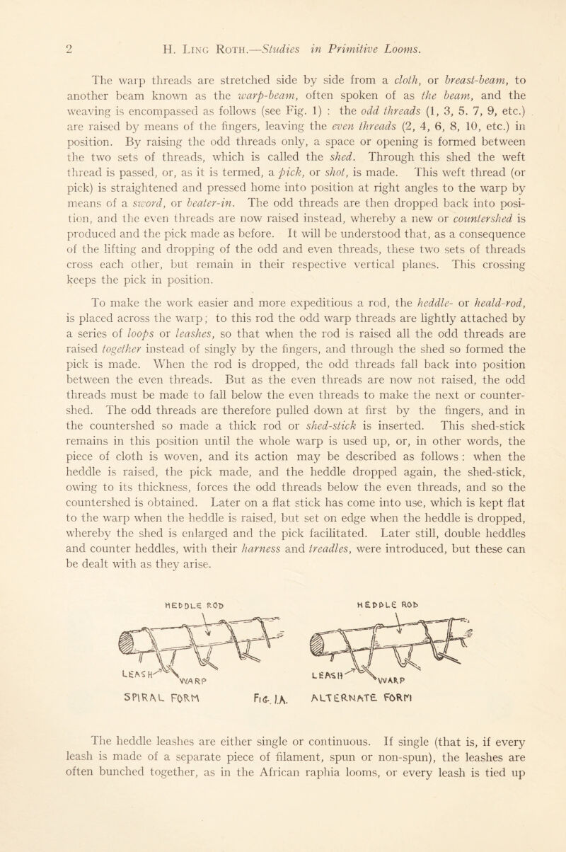 The warp threads are stretched side by side from a cloth, or breast-beam, to another beam known as the warp-beam, often spoken of as the beam, and the weaving is encompassed as follows (see Fig. 1) : the odd threads (1, 3, 5. 7, 9, etc.) are raised by means of the fingers, leaving the even threads (2, 4, 6, 8, 10, etc.) in position. By raising the odd threads only, a space or opening is formed between the two sets of threads, which is called the shed. Through this shed the weft thread is passed, or, as it is termed, a pick, or shot, is made. This weft thread (or pick) is straightened and pressed home into position at right angles to the warp by means of a sword, or beater-in. The odd threads are then dropped back into posi¬ tion, and the even threads are now raised instead, whereby a new or countershed is produced and the pick made as before. It will be understood that, as a consequence of the lifting and dropping of the odd and even threads, these two sets of threads cross each other, but remain in their respective vertical planes. This crossing keeps the pick in position. To make the work easier and more expeditious a rod, the heddle- or heald-rod, is placed across the warp; to this rod the odd warp threads are lightly attached by a series of loops or leashes, so that when the rod is raised all the odd threads are raised together instead of singly by the fingers, and through the shed so formed the pick is made. When the rod is dropped, the odd threads fall back into position between the even threads. But as the even threads are now not raised, the odd threads must be made to fall below the even threads to make the next or counter¬ shed. The odd threads are therefore pulled down at first by the fingers, and in the countershed so made a thick rod or shed-stick is inserted. This shed-stick remains in this position until the whole warp is used up, or, in other words, the piece of cloth is woven, and its action may be described as follows : when the heddle is raised, the pick made, and the heddle dropped again, the shed-stick, owing to its thickness, forces the odd threads below the even threads, and so the countershed is obtained. Later on a flat stick has come into use, which is kept flat to the warp when the heddle is raised, but set on edge when the heddle is dropped, whereby the shed is enlarged and the pick facilitated. Later still, double heddles and counter heddles, with their harness and treadles, were introduced, but these can be dealt with as they arise. HEDDLE R0t> H£t>t>L£ ROb The heddle leashes are either single or continuous. If single (that is, if every leash is made of a separate piece of filament, spun or non-spun), the leashes are often bunched together, as in the African raphia looms, or every leash is tied up