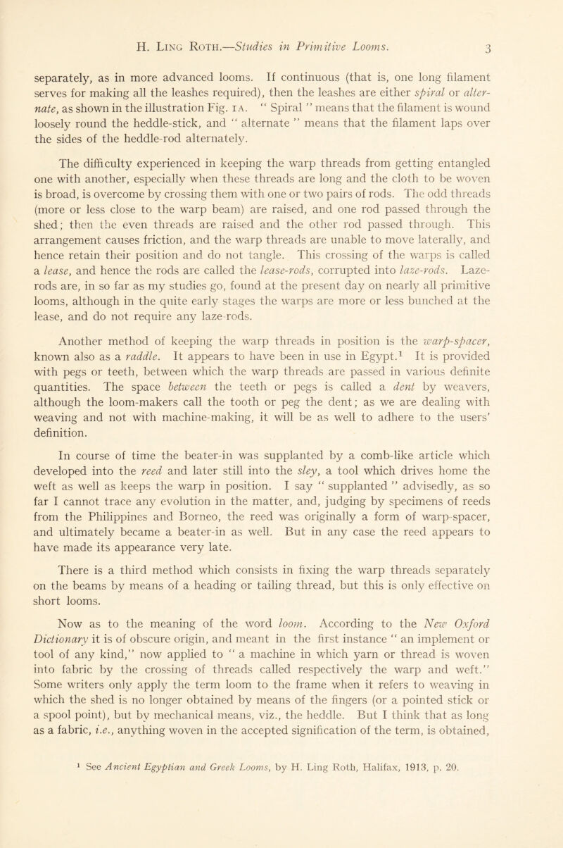 3 separately, as in more advanced looms. If continuous (that is, one long filament serves for making all the leashes required), then the leashes are either spiral or alter¬ nate, as shown in the illustration Fig. ia. “ Spiral ” means that the filament is wound loosely round the heddle-stick, and “ alternate ” means that the filament laps over the sides of the heddle-rod alternately. The difficulty experienced in keeping the warp threads from getting entangled one with another, especially when these threads are long and the cloth to be woven is broad, is overcome by crossing them with one or two pairs of rods. The odd threads (more or less close to the warp beam) are raised, and one rod passed through the shed; then the even threads are raised and the other rod passed through. This arrangement causes friction, and the warp threads are unable to move laterally, and hence retain their position and do not tangle. This crossing of the warps is called a lease, and hence the rods are called the lease-rods, corrupted into laze-rods. Laze- rods are, in so far as my studies go, found at the present day on nearly all primitive looms, although in the quite early stages the warps are more or less bunched at the lease, and do not require any laze rods. Another method of keeping the warp threads in position is the warp-spacer, known also as a raddle. It appears to have been in use in Egypt.1 It is provided with pegs or teeth, between which the warp threads are passed in various definite quantities. The space between the teeth or pegs is called a dent by weavers, although the loom-makers call the tooth or peg the dent; as we are dealing with weaving and not with machine-making, it will be as well to adhere to the users’ definition. In course of time the beater-in was supplanted by a comb-like article which developed into the reed and later still into the sley, a tool which drives home the weft as well as keeps the warp in position. I say “ supplanted ” advisedly, as so far I cannot trace any evolution in the matter, and, judging by specimens of reeds from the Philippines and Borneo, the reed was originally a form of warp-spacer, and ultimately became a beater-in as well. But in any case the reed appears to have made its appearance very late. There is a third method which consists in fixing the warp threads separately on the beams by means of a heading or tailing thread, but this is only effective on short looms. Now as to the meaning of the word loom. According to the New Oxford Dictionary it is of obscure origin, and meant in the first instance “ an implement or tool of any kind,” now applied to “ a machine in which yarn or thread is woven into fabric by the crossing of threads called respectively the warp and weft.” Some writers only apply the term loom to the frame when it refers to weaving in which the shed is no longer obtained by means of the fingers (or a pointed stick or a spool point), but by mechanical means, viz., the heddle. But I think that as long as a fabric, i.e., anything woven in the accepted signification of the term, is obtained, 1 See Ancient Egyptian and Greek Looms, by H. Ling Roth, Halifax, 1913, p. 20.