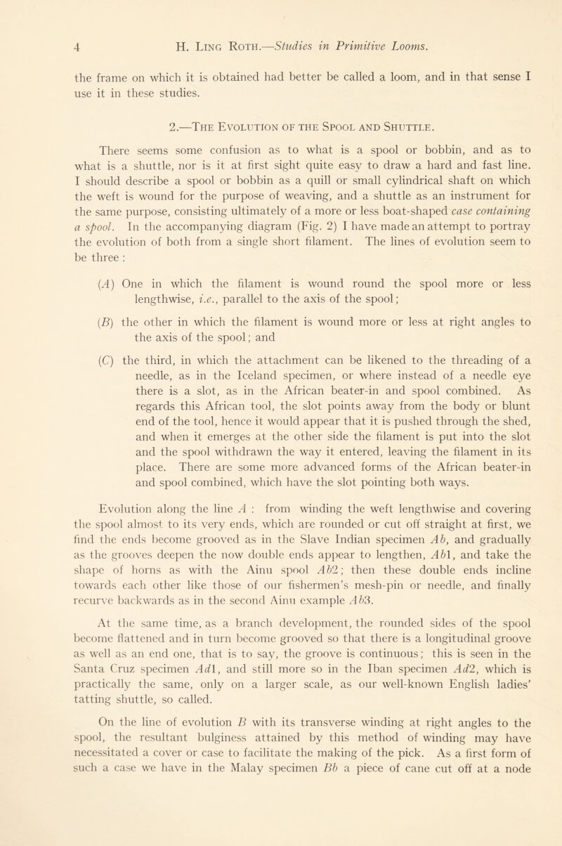 the frame on which it is obtained had better be called a loom, and in that sense I use it in these studies. 2.—The Evolution of the Spool and Shuttle. There seems some confusion as to what is a spool or bobbin, and as to what is a shuttle, nor is it at first sight quite easy to draw a hard and fast line. I should describe a spool or bobbin as a quill or small cylindrical shaft on which the weft is wound for the purpose of weaving, and a shuttle as an instrument for the same purpose, consisting ultimately of a more or less boat-shaped case containing a spoot. In the accompanying diagram (Fig. 2) I have made an attempt to portray the evolution of both from a single short filament. The lines of evolution seem to be three : (A) One in which the filament is wound round the spool more or less lengthwise, i.e., parallel to the axis of the spool; (B) the other in which the filament is wound more or less at right angles to the axis of the spool; and (C) the third, in which the attachment can be likened to the threading of a needle, as in the Iceland specimen, or where instead of a needle eye there is a slot, as in the African beater-in and spool combined. As regards this African tool, the slot points away from the body or blunt end of the tool, hence it would appear that it is pushed through the shed, and when it emerges at the other side the filament is put into the slot and the spool withdrawn the way it entered, leaving the filament in its place. There are some more advanced forms of the African beater-in and spool combined, which have the slot pointing both ways. Evolution along the line A : from winding the weft lengthwise and covering the spool almost to its very ends, which are rounded or cut off straight at first, we find the ends become grooved as in the Slave Indian specimen Ab, and gradually as the grooves deepen the now double ends appear to lengthen, Abl, and take the shape of horns as with the Ainu spool Ab2; then these double ends incline towards each other like those of our fishermen’s mesh-pin or needle, and finally recurve backwards as in the second Ainu example Ab3. At the same time, as a branch development, the rounded sides of the spool become flattened and in turn become grooved so that there is a longitudinal groove as well as an end one, that is to say, the groove is continuous; this is seen in the Santa Cruz specimen Ad 1, and still more so in the Iban specimen Ad2, which is practically the same, only on a larger scale, as our well-known English ladies’ tatting shuttle, so called. On the line of evolution B with its transverse winding at right angles to the spool, the resultant bulginess attained by this method of winding may have necessitated a cover or case to facilitate the making of the pick. As a first form of such a case we have in the Malay specimen Bb a piece of cane cut off at a node
