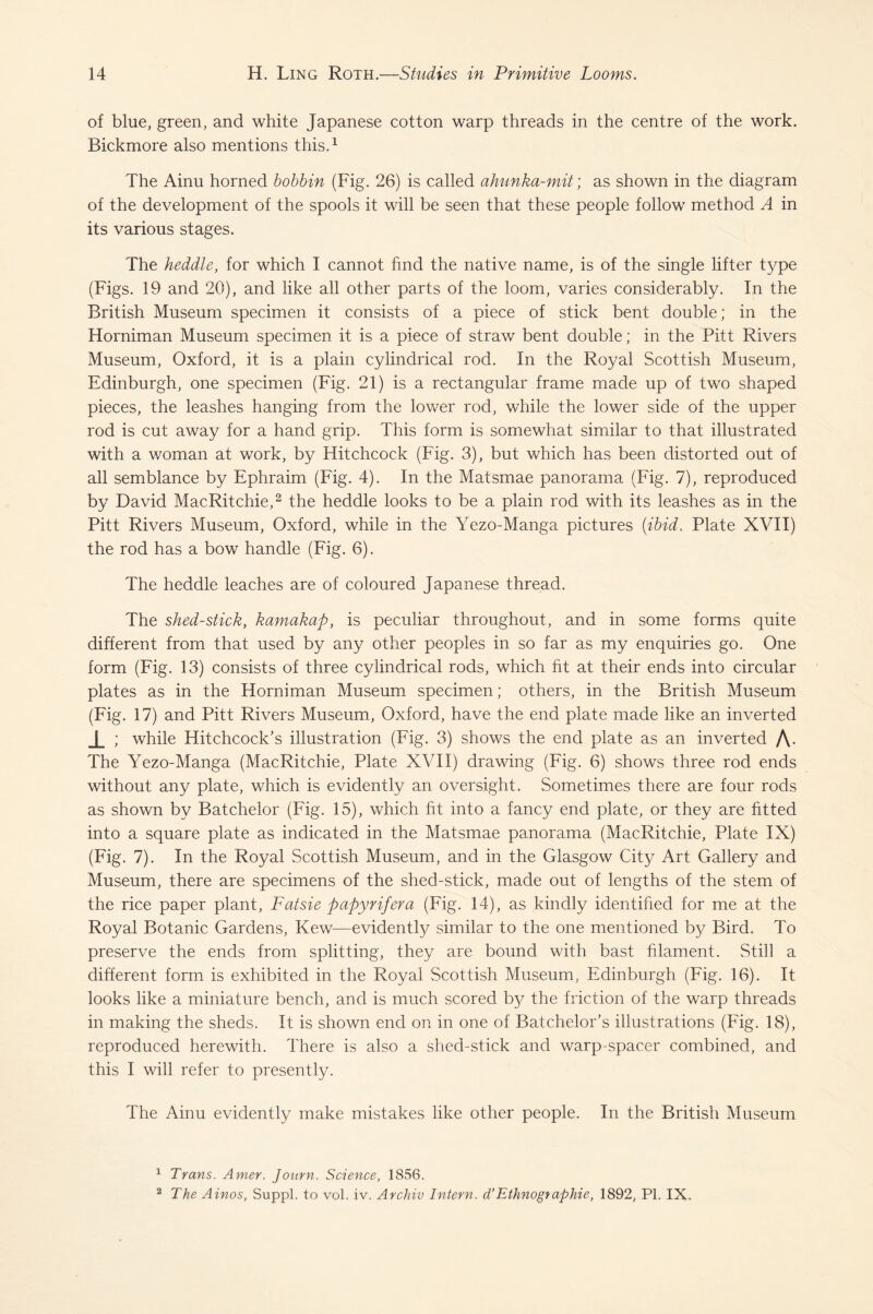 of blue, green, and white Japanese cotton warp threads in the centre of the work. Bickmore also mentions this.1 The Ainu horned bobbin (Fig. 26) is called ahunka-mit; as shown in the diagram of the development of the spools it will be seen that these people follow method A in its various stages. The heddle, for which I cannot find the native name, is of the single lifter type (Figs. 19 and 20), and like all other parts of the loom, varies considerably. In the British Museum specimen it consists of a piece of stick bent double; in the Horniman Museum specimen it is a piece of straw bent double; in the Pitt Rivers Museum, Oxford, it is a plain cylindrical rod. In the Royal Scottish Museum, Edinburgh, one specimen (Fig. 21) is a rectangular frame made up of two shaped pieces, the leashes hanging from the lower rod, while the lower side of the upper rod is cut away for a hand grip. This form is somewhat similar to that illustrated with a woman at work, by Hitchcock (Fig. 3), but which has been distorted out of all semblance by Ephraim (Fig. 4). In the Matsmae panorama (Fig. 7), reproduced by David MacRitchie,2 the heddle looks to be a plain rod with its leashes as in the Pitt Rivers Museum, Oxford, while in the Yezo-Manga pictures (ibid. Plate XVII) the rod has a bow handle (Fig. 6). The heddle leaches are of coloured Japanese thread. The shed-stick, kamakap, is peculiar throughout, and in some forms quite different from that used by any other peoples in so far as my enquiries go. One form (Fig. 13) consists of three cylindrical rods, which ht at their ends into circular plates as in the Horniman Museum specimen; others, in the British Museum (Fig. 17) and Pitt Rivers Museum, Oxford, have the end plate made like an inverted J_ ; while Hitchcock’s illustration (Fig. 3) shows the end plate as an inverted A- The Yezo-Manga (MacRitchie, Plate XVII) drawing (Fig. 6) shows three rod ends without any plate, which is evidently an oversight. Sometimes there are four rods as shown by Batchelor (Fig. 15), which ht into a fancy end plate, or they are fitted into a square plate as indicated in the Matsmae panorama (MacRitchie, Plate IX) (Fig. 7). In the Royal Scottish Museum, and in the Glasgow City Art Gallery and Museum, there are specimens of the shed-stick, made out of lengths of the stem of the rice paper plant, Fatsie papyrifera (Fig. 14), as kindly identified for me at the Royal Botanic Gardens, Kew—evidently similar to the one mentioned by Bird. To preserve the ends from splitting, they are bound with bast filament. Still a different form is exhibited in the Royal Scottish Museum, Edinburgh (Fig. 16). It looks like a miniature bench, and is much scored by the friction of the warp threads in making the sheds. It is shown end on in one of Batchelor’s illustrations (Fig. 18), reproduced herewith. There is also a shed-stick and warp-spacer combined, and this I will refer to presently. The Ainu evidently make mistakes like other people. In the British Museum 1 Trans. Amer. Journ. Science, 1856. 2 The Ainos, Suppl. to vol. iv. Archiv Intern, d’Ethnographie, 1892, PI. IX.