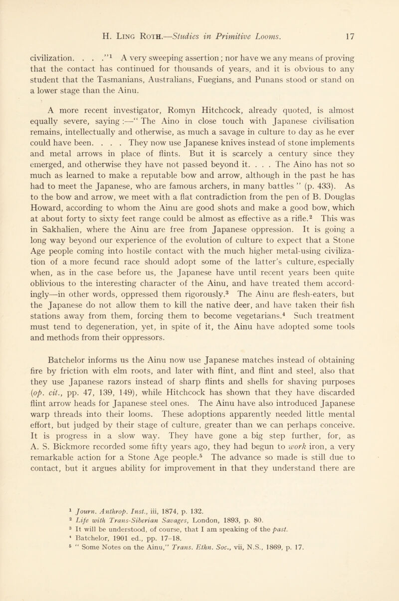 civilization. . . T1 A very sweeping assertion; nor have we any means of proving that the contact has continued for thousands of years, and it is obvious to any student that the Tasmanians, Australians, Fuegians, and Punans stood or stand on a lower stage than the Ainu. \ A more recent investigator, Rornyn Hitchcock, already quoted, is almost equally severe, saying :—“ The Aino in close touch with Japanese civilisation remains, intellectually and otherwise, as much a savage in culture to day as he ever could have been. . . . They now use Japanese knives instead of stone implements and metal arrows in place of flints. But it is scarcely a century since they emerged, and otherwise they have not passed beyond it. . . . The Aino has not so much as learned to make a reputable bow and arrow, although in the past he has had to meet the Japanese, who are famous archers, in many battles ” (p. 433). As to the bow and arrow, we meet with a flat contradiction from the pen of B. Douglas Howard, according to whom the Ainu are good shots and make a good bow, which at about forty to sixty feet range could be almost as effective as a rifle.2 This was in Sakhalien, where the Ainu are free from Japanese oppression. It is going a long way beyond our experience of the evolution of culture to expect that a Stone Age people coming into hostile contact with the much higher metal-using civiliza¬ tion of a more fecund race should adopt some of the latter’s culture, especially when, as in the case before us, the Japanese have until recent years been quite oblivious to the interesting character of the Ainu, and have treated them accord¬ ingly—in other words, oppressed them rigorously.3 The Ainu are flesh-eaters, but the Japanese do not allow them to kill the native deer, and have taken their fish stations away from them, forcing them to become vegetarians.4 Such treatment must tend to degeneration, yet, in spite of it, the Ainu have adopted some tools and methods from their oppressors. Batchelor informs us the Ainu now use Japanese matches instead of obtaining fire by friction with elm roots, and later with flint, and flint and steel, also that they use Japanese razors instead of sharp flints and shells for shaving purposes (op. cit., pp. 47, 139, 149), while Hitchcock has shown that they have discarded flint arrow heads for Japanese steel ones. The Ainu have also introduced Japanese warp threads into their looms. These adoptions apparently needed little mental effort, but judged by their stage of culture, greater than we can perhaps conceive. It is progress in a slow way. They have gone a big step further, for, as A. S. Bickmore recorded some fifty years ago, they had begun to work iron, a very remarkable action for a Stone Age people.5 The advance so made is still due to contact, but it argues ability for improvement in that they understand there are 1 Journ. Anthrop. Inst., iii, 1874, p. 132. 2 Life with Trans-Siberian Savages, London, 1893, p. 80. 3 It will be understood, of course, that I am speaking of the past. 1 Batchelor, 1901 ed., pp. 17-18. 5 “ Some Notes on the Ainu,’' Trans. Ethn. Soc., vii, N.S., 1869, p. 17.