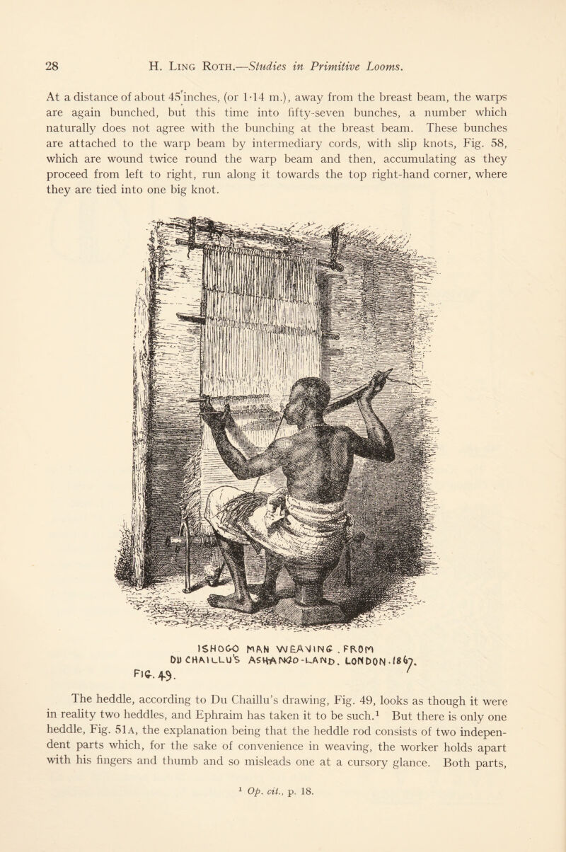 At a distance of about 45 inches, (or 1*14 m.), away from the breast beam, the warps are again bunched, but this time into fifty-seven bunches, a number which naturally does not agree with the bunching at the breast beam. These bunches are attached to the warp beam by intermediary cords, with slip knots, Fig. 58, which are wound twice round the warp beam and then, accumulating as they proceed from left to right, run along it towards the top right-hand corner, where they are tied into one big knot. 1SHOGO MN WkANhNC . PF.0W DDCHMULU'S ASHAN4o-kANr>. LONDON J8&7. Fig-. 4.3. 1 The heddle, according to Du ChailhTs drawing, Fig. 49, looks as though it were in reality two heddles, and Ephraim has taken it to be such.1 But there is only one heddle, Fig. 51a, the explanation being that the heddle rod consists of two indepen¬ dent parts which, for the sake of convenience in weaving, the worker holds apart with his fingers and thumb and so misleads one at a cursory glance. Both parts, 1 Op. cit., p. 18