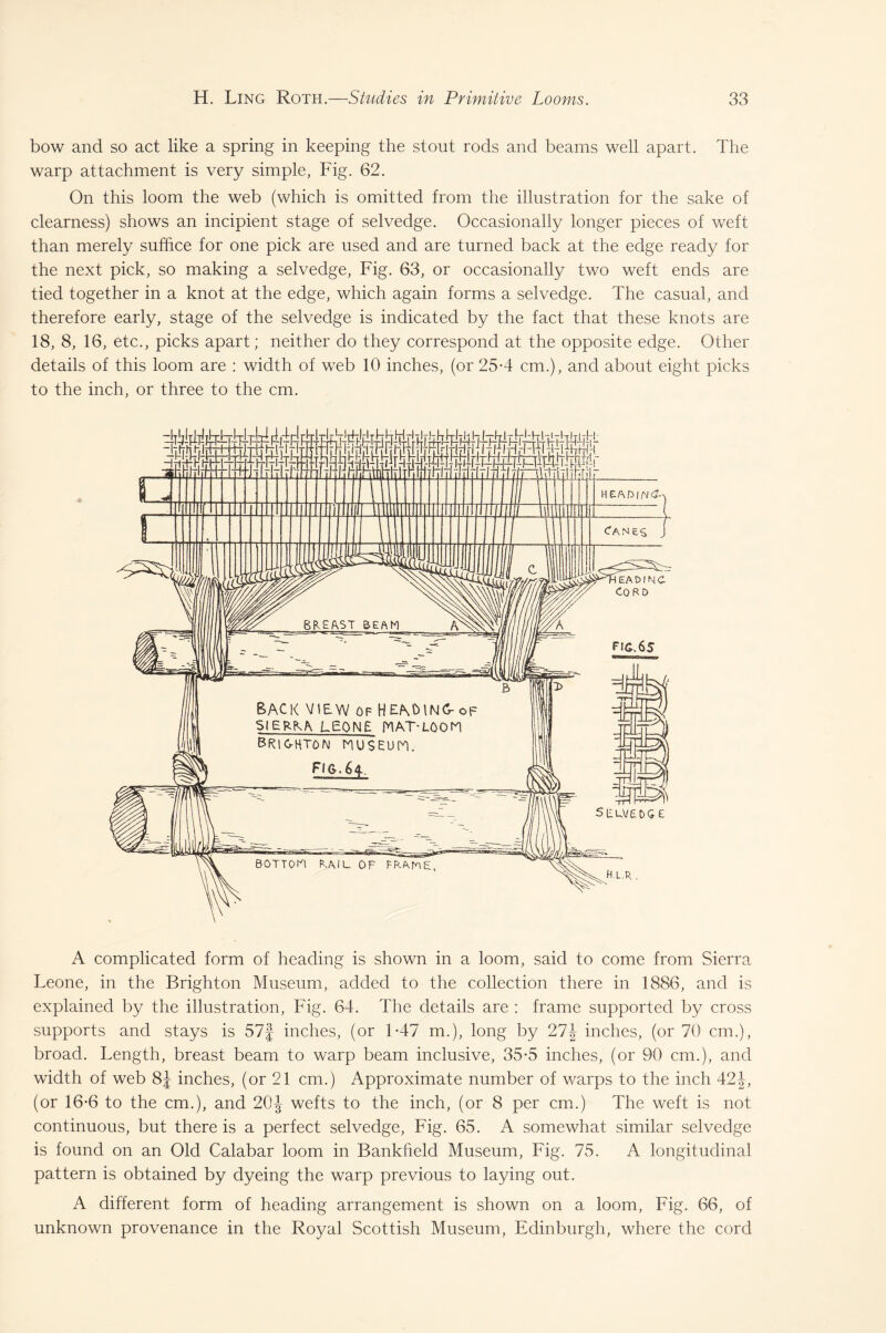 bow and so act like a spring in keeping the stout rods and beams well apart. The warp attachment is very simple, Fig. 62. On this loom the web (which is omitted from the illustration for the sake of clearness) shows an incipient stage of selvedge. Occasionally longer pieces of weft than merely suffice for one pick are used and are turned back at the edge ready for the next pick, so making a selvedge, Fig. 63, or occasionally two weft ends are tied together in a knot at the edge, which again forms a selvedge. The casual, and therefore early, stage of the selvedge is indicated by the fact that these knots are 18, 8, 16, etc., picks apart; neither do they correspond at the opposite edge. Other details of this loom are : width of web 10 inches, (or 25*4 cm.), and about eight picks to the inch, or three to the cm. A complicated form of heading is shown in a loom, said to come from Sierra Leone, in the Brighton Museum, added to the collection there in 1886, and is explained by the illustration, Fig. 64. The details are : frame supported by cross supports and stays is 57j inches, (or 1-47 m.), long by 27J inches, (or 70 cm.), broad. Length, breast beam to warp beam inclusive, 35-5 inches, (or 90 cm.), and width of web 8J inches, (or 21 cm.) Approximate number of warps to the inch 42J, (or 16*6 to the cm.), and 20 J wefts to the inch, (or 8 per cm.) The weft is not continuous, but there is a perfect selvedge, Fig. 65. A somewhat similar selvedge is found on an Old Calabar loom in Bankheld Museum, Fig. 75. A longitudinal pattern is obtained by dyeing the warp previous to laying out. A different form of heading arrangement is shown on a loom, Fig. 66, of unknown provenance in the Royal Scottish Museum, Edinburgh, where the cord