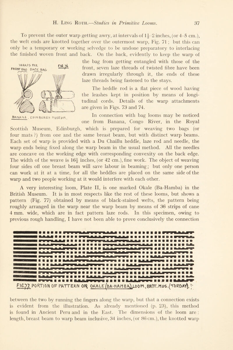 VVWS FOR, FRONTBAG- BACK B/\Cr FIG.7& To prevent the outer warp getting awry, at intervals of 1 J-2 inches, (or 4-5 cm.), the weft ends are knotted together over the outermost warp, Fig. 71 ; but this can only be a temporary or working selvedge to be undone preparatory to interlacing the finished woven front and back. On the back, evidently to keep the warp of the bag from getting entangled with those of the front, seven laze threads of twisted fibre have been drawn irregularly through it, the ends of these laze threads being fastened to the stays. The lieddle rod is a flat piece of wood having the leashes kept in position by means of longi¬ tudinal cords. Details of the warp attachments are given in Figs. 73 and 74. In connection with bag looms may be noticed one from Banana, Congo River, in the Royal Scottish Museum, Edinburgh, which is prepared for weaving two bags (or four mats ?) from one and the same breast beam, but with distinct warp beams. Each set of warp is provided with a Du Chaillu heddle, laze rod and needle, the warp ends being fixed along the warp beam in the usual method. All the needles are concave on the working edge with corresponding convexity on the back edge. The width of the weave is 16J inches, (or 42 cm.), fine work. The object of weaving four sides off one breast beam will save labour in beaming; but only one person can work at it at a time, for all the heddles are placed on the same side of the warp and two people working at it would interfere with each other. Banana, , bcmn&ur&h Musruh. A very interesting loom, Plate II, is one marked Okale (Ba-Hamba) in the British Museum. It is in most respects like the rest of these looms, but shows a pattern (Fig. 77) obtained by means of black-stained wefts, the pattern being roughly arranged in the warp near the warp beam by means of 36 strips of cane 4 mm. wide, which are in fact pattern laze rods. In this specimen, owing to previous rough handling, I have not been able to prove conclusively the connection PORTION OF PATTERN 01^ OKALE(W-HAN6 aIlOOMsBRlT.MU6b between the two by running the fingers along the warp, but that a connection exists is evident from the illustration. As already mentioned (p. 23), this method is found in Ancient Peru and in the East. The dimensions of the loom are : length, breast beam to warp beam inclusive, 34 inches, (or 86 cm.), the knotted warp
