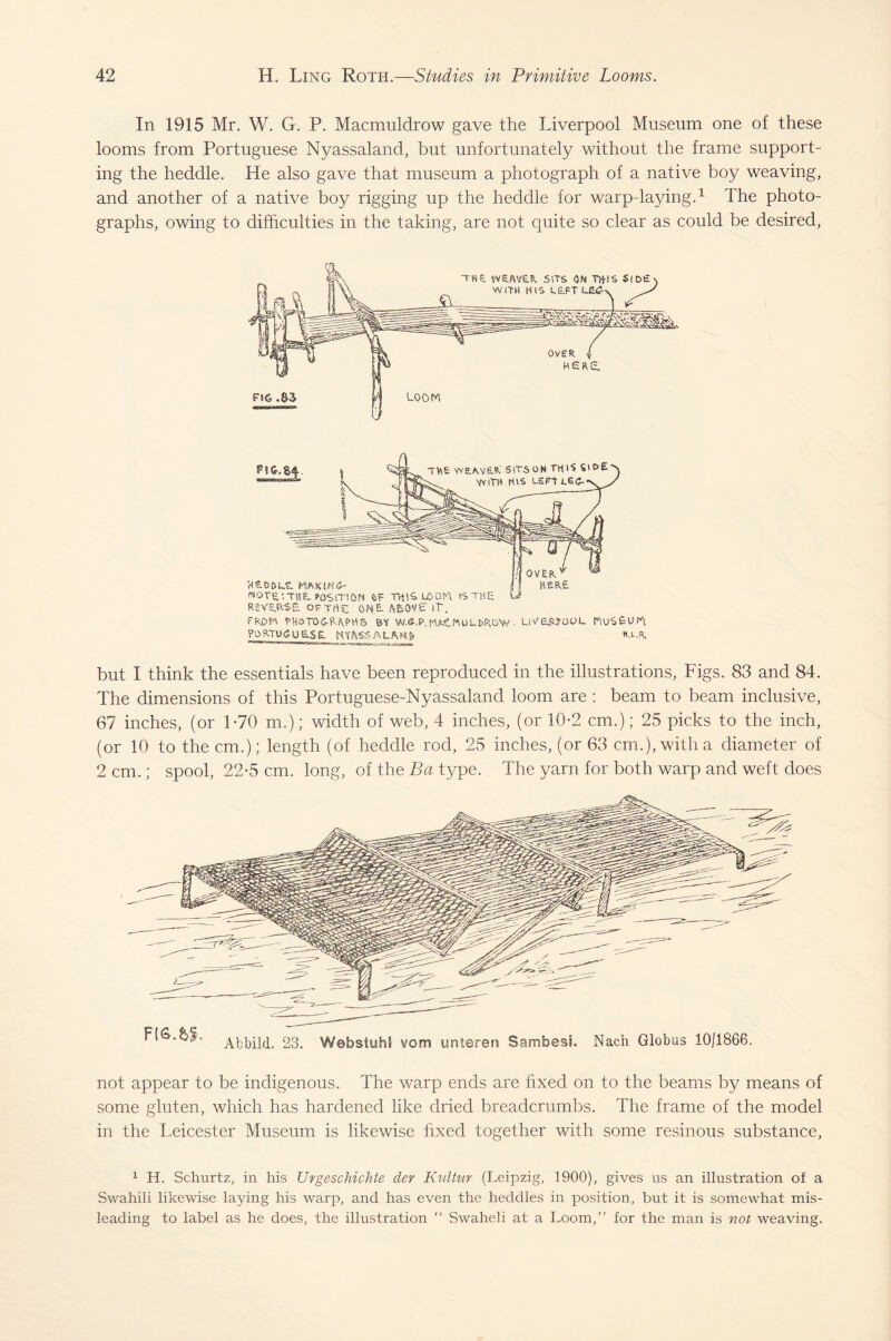 In 1915 Mr. W. G. P. Macmuldrow gave the Liverpool Museum one of these looms from Portuguese Nyassaland, but unfortunately without the frame support¬ ing the heddle. He also gave that museum a photograph of a native boy weaving, and another of a native boy rigging up the heddle for warp-laying.1 The photo¬ graphs, owing to difficulties in the taking, are not quite so clear as could be desired, Ttee weavuR sitson thG vd£ VVITH H\s LEFT W SL D t> MftKlKG- NOTE.'.THE. POSITION feF THlSLjOOn is REVERSE. OFTrtC ONE- AEsOVE IT. rk£>H PHOTOGRAPHS St W.6-.P. UMlNOLfcROW . POP.TUGU E>S£ mhSSALhm Ll'.'£,R?OOL hoS£u T\ H.L.R, but I think the essentials have been reproduced in the illustrations, Figs. 83 and 84. The dimensions of this Portuguese-Nyassaland loom are : beam to beam inclusive, 67 inches, (or 1-70 m.); width of web, 4 inches, (or 10-2 cm.); 25 picks to the inch, (or 10 to the cm.); length (of heddle rod, 25 inches, (or 63 cm.), with a diameter of 2 cm.; spool, 22-5 cm. long, of the Ba type. The yarn for both warp and weft does not appear to be indigenous. The warp ends are fixed on to the beams by means of some gluten, which has hardened like dried breadcrumbs. The frame of the model in the Leicester Museum is likewise fixed together with some resinous substance, 1 H. Schurtz, in his Urgeschichte der Kultur (Leipzig, 1900), gives us an illustration of a Swahili likewise laying his warp, and has even the heddles in position, but it is somewhat mis¬ leading to label as he does, the illustration “ Swaheli at a Loom,” for the man is not weaving.