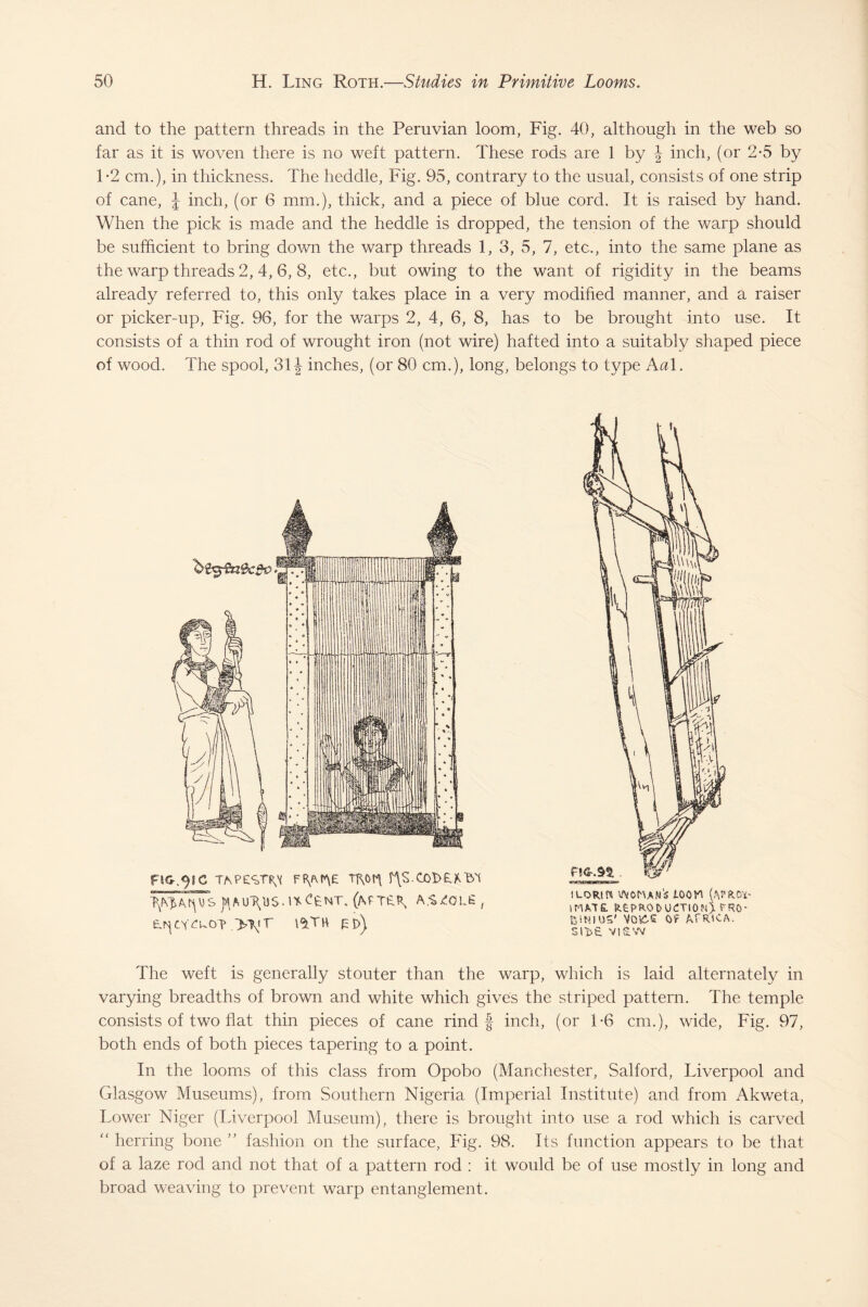 and to the pattern threads in the Peruvian loom, Fig. 40, although in the web so far as it is woven there is no weft pattern. These rods are 1 by \ inch, (or 2-5 by 1*2 cm.), in thickness. The heddle, Fig. 95, contrary to the usual, consists of one strip of cane, J inch, (or 6 mm.), thick, and a piece of blue cord. It is raised by hand. When the pick is made and the heddle is dropped, the tension of the warp should be sufficient to bring down the warp threads 1, 3, 5, 7, etc., into the same plane as the warp threads 2,4, 6, 8, etc., but owing to the want of rigidity in the beams already referred to, this only takes place in a very modified manner, and a raiser or picker-up, Fig. 96, for the warps 2, 4, 6, 8, has to be brought into use. It consists of a thin rod of wrought iron (not wire) hafted into a suitably shaped piece of wood. The spool, 31 \ inches, (or 80 cm.), long, belongs to type Aal. FtG.^SC TAPESTR^ ffy\r*\E Tj\0r\ fts.00t>£*l3'1 TyyA.ryisut\u$.i*C£nt. (mter, a.-^olg , t^CY^uo? .>\<T l^TH EI>) i lori ft woman's ioov\ (aprCl¬ imate. REPRODUCTION). FRO- BSttlUS' VO&S Of AfRICA. SI VI aw The weft is generally stouter than the warp, which is laid alternately in varying breadths of brown and white which gives the striped pattern. The temple consists of two flat thin pieces of cane rind f inch, (or T6 cm.), wide, Fig. 97, both ends of both pieces tapering to a point. In the looms of this class from Opobo (Manchester, Salford, Liverpool and Glasgow Museums), from Southern Nigeria (Imperial Institute) and from Akweta, Lower Niger (Liverpool Museum), there is brought into use a rod which is carved “ herring bone ” fashion on the surface, Fig. 98. Its function appears to be that of a laze rod and not that of a pattern rod : it would be of use mostly in long and broad weaving to prevent warp entanglement.