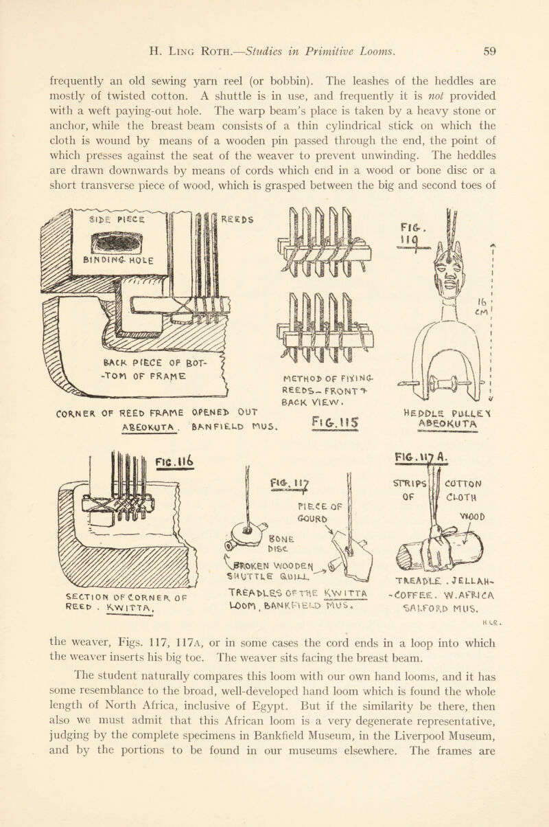 frequently an old sewing yarn reel (or bobbin). The leashes of the heddles are mostly of twisted cotton. A shuttle is in use, and frequently it is not provided with a weft paying-out hole. The warp beam's place is taken by a heavy stone or anchor, while the breast beam consists of a thin cylindrical stick on which the cloth is wound by means of a wooden pin passed through the end, the point of which presses against the seat of the weaver to prevent unwinding. The heddles are drawn downwards by means of cords which end in a wood or bone disc or a short transverse piece of wood, which is grasped between the big and second toes of CONNER OF R££t> FRAHE 0OUT AfeEOKUTA ■ BAN FIELD HUS* Fi&.HS HePOLS PULLEN A&EOKUTA ~a—— ~-—-j—-tt—mnn-f hiiHiii ,,, SECTION OF CORNER OF . RwiTTA, U)On , bANKFlEUD HUS, TREADLE . JELL AH- -Coffee. w.avtmca SALFORD HUS, H. UR . the weaver, Figs. 117, 117a, or in some cases the cord ends in a loop into which the weaver inserts his big toe. The weaver sits facing the breast beam. 1 he student naturally compares this loom with our own hand looms, and it has some resemblance to the broad, well-developed hand loom which is found the whole length of North Africa, inclusive of Egypt. But if the similarity be there, then also we must admit that this African loom is a very degenerate representative, judging by the complete specimens in Bankfield Museum, in the Liverpool Museum, and by the portions to be found in our museums elsewhere. The frames are