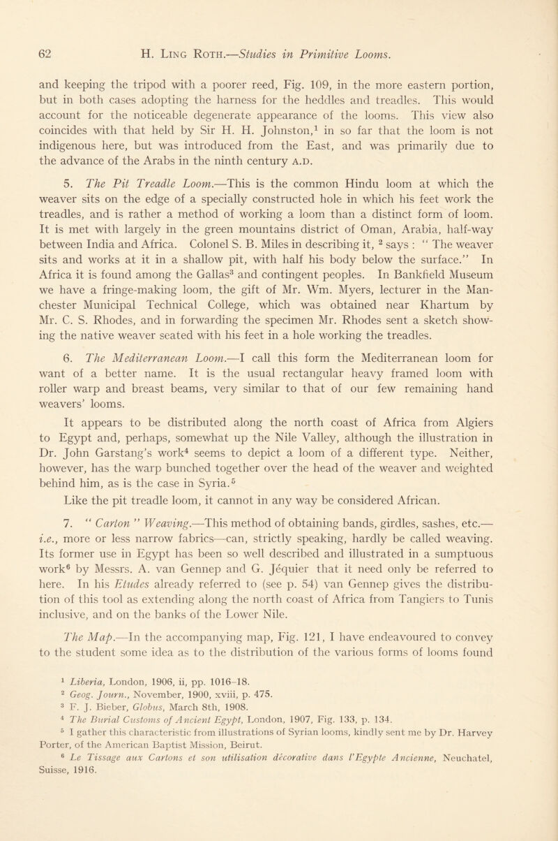 and keeping the tripod with a poorer reed, Fig. 109, in the more eastern portion, but in both cases adopting the harness for the heddles and treadles. This would account for the noticeable degenerate appearance of the looms. This view also coincides with that held by Sir H. H. Johnston,1 in so far that the loom is not indigenous here, but was introduced from the East, and was primarily due to the advance of the Arabs in the ninth century a.d. 5. The Pit Treadle Loom.—This is the common Hindu loom at which the weaver sits on the edge of a specially constructed hole in which his feet work the treadles, and is rather a method of working a loom than a distinct form of loom. It is met with largely in the green mountains district of Oman, Arabia, half-way between India and Africa. Colonel S. B. Miles in describing it, 2 says : “ The weaver sits and works at it in a shallow pit, with half his body below the surface.” In Africa it is found among the Gallas3 and contingent peoples. In Bankheld Museum we have a fringe-making loom, the gift of Mr. Wm. Myers, lecturer in the Man¬ chester Municipal Technical College, which was obtained near Khartum by Mr. C. S. Rhodes, and in forwarding the specimen Mr. Rhodes sent a sketch show¬ ing the native weaver seated with his feet in a hole working the treadles. 6. The Mediterranean Loom.—I call this form the Mediterranean loom for want of a better name. It is the usual rectangular heavy framed loom with roller warp and breast beams, very similar to that of our few remaining hand weavers’ looms. It appears to be distributed along the north coast of Africa from Algiers to Egypt and, perhaps, somewhat up the Nile Valley, although the illustration in Dr. John Garstang’s work4 seems to depict a loom of a different type. Neither, however, has the warp bunched together over the head of the weaver and weighted behind him, as is the case in Syria.5 Like the pit treadle loom, it cannot in any way be considered African. 7. “ Carton ” Weaving.—This method of obtaining bands, girdles, sashes, etc.— i.e., more or less narrow fabrics—can, strictly speaking, hardly be called weaving. Its former use in Egypt has been so well described and illustrated in a sumptuous work6 by Messrs. A. van Gennep and G. Jequier that it need only be referred to here. In his Etudes already referred to (see p. 54) van Gennep gives the distribu¬ tion of this tool as extending along the north coast of Africa from Tangiers to Tunis inclusive, and on the banks of the Lower Nile. The Map.—-In the accompanying map, Fig. 121, I have endeavoured to convey to the student some idea as to the distribution of the various forms of looms found 1 Liberia, London, 1906, ii, pp. 1016-18. 2 Geog. Journ., November, 1900, xviii, p. 475. 3 F. J. Bieber, Globus, March 8th, 1908. 4 The Burial Customs of Ancient Egypt, London, 1907, Fig. 133, p. 134. 5 I gather this characteristic from illustrations of Syrian looms, kindly sent me by Dr. Harvey Porter, of the American Baptist Mission, Beirut. 6 Le Tissage aux Cartons et son utilisation decorative dans I’Egypte Ancienne, Neuchatel, Suisse, 1916.