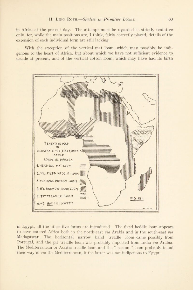 in Africa at the present day. The attempt must be regarded as strictly tentative only, for, while the main positions are, I think, fairly correctly placed, details of the extension of each individual form are still lacking. With the exception of the vertical mat loom, which may possibly be indi¬ genous to the heart of Africa, but about which we have not sufficient evidence to decide at present, and of the vertical cotton loom, which may have had its birth tentative map tt> ILLUSTRATE THE >}-ST?UfeUTlOf? OFTftg LOOtt tM t\ i. VERTICAL H\AT LOON| ^.HT.FIXEO HE&DLE. UOGM [| j||) 3. VERTICAL COTTON LOOM 4. fi'L.NAPA0W BAND LOOM 5. T\TTA£ADL£ LOOM 6. ^7. NOT IN M6ATED LIM&- ftOTH in Egypt, all the other five forms are introduced. The fixed heddle loom appears to have entered Africa both in the north-east via Arabia and in the south-east via Madagascar. The horizontal narrow band treadle loom came possibly from Portugal, and the pit treadle loom was probably imported from India via Arabia. The Mediterranean or Asiatic treadle loom and the “ carton ” loom probably found their way in via the Mediterranean, if the latter was not indigenous to Egypt.