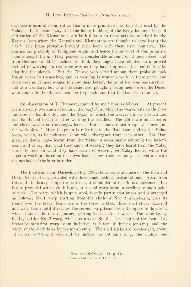 degenerate form of loom, rather than a more primitive one than that used by the Malays. In the same way that the house building of the Kenyahs, and the padi cultivation of the Klemantans, are both inferior to these arts as practised by the Kayans, from whom the Kenyahs and Klemantans are thought to have learnt the arts.1 The Ibans probably brought their loom with them from Sumatra. The Dusuns are probably of Philippine origin, and hence the survival of this primitive loom amongst them. They possess a considerable amount of Chinese blood, and from this one would be inclined to think they might have adopted an improved method of weaving, in the same way as they have improved their cultivation by adopting the plough. But the Chinese who settled among them probably took Dusun wives to themselves, and as weaving is women’s work in these parts, and there were no Chinese women to show them better, the primitive loom has survived; and as a corollary, but as a side issue here, ploughing being men’s work the Dusun were taught by the Chinese men how to plough, and that tool has been retained. An observation of T. Chapman, quoted by me,2 runs as follows : “At present there are only two kinds of looms : the tump oh, at which the weaver sits on the floor and uses his hands only; and the tenjak, at which the weaver sits on a bench and uses hands and feet, the latter working the treadles. The cloths are much better and closer woven on the tump oh looms. Both looms are picturesquely clumsy and the work slow.” Here Chapman is referring to the Iban loom and to the Malay loom, which, as he indicates, show wide divergence from each other. The Iban may, no doubt, have learnt from the Malay in occasionally adopting the latter’s loom, and to say that what they know of weaving they have learnt from the Malay can only refer to what they have learnt of weaving on Malay looms, while the superior work produced on their own looms shows they are not yet conversant with the methods of the later intruder. The Bhotiyas loom, Darjeeling (Fig. 128), shows some advance on the Iban and Dusun loom in being provided with three single heddles instead of one. Apart from this and the heavy composite beater-in, it is similar to the Borneo specimens, but is also provided with a cloth beam, or second warp beam, according to one’s point of view. The warp, which is spun wool, is only partly continuous and is arranged as follows : No. 1 warp starting from the cloth- or No. 2 warp-beam, goes its round over the breast beam across the three heddles, three shed sticks, laze-rod and warp beam until it reaches the second warp beam from the opposite direction, when it starts the return journey, getting back as No. 4 warp. The same laying holds good for No. 2 warp, which returns as No. 3. The length of the loom, i.e., breast beam to first warp beam inclusive, is 9 feet 10 inches (or 3 m.), and the width of the cloth is 17 inches (or 43 cm.). The shed sticks are bevel-edged, about 14 inches (or 3-8 cm.) wide and 27 inches (or 69 cm.) long, the middle one 1 Hose and McDougall, II, p. 244. 2 Natives of Sarawak, II. p. 30,