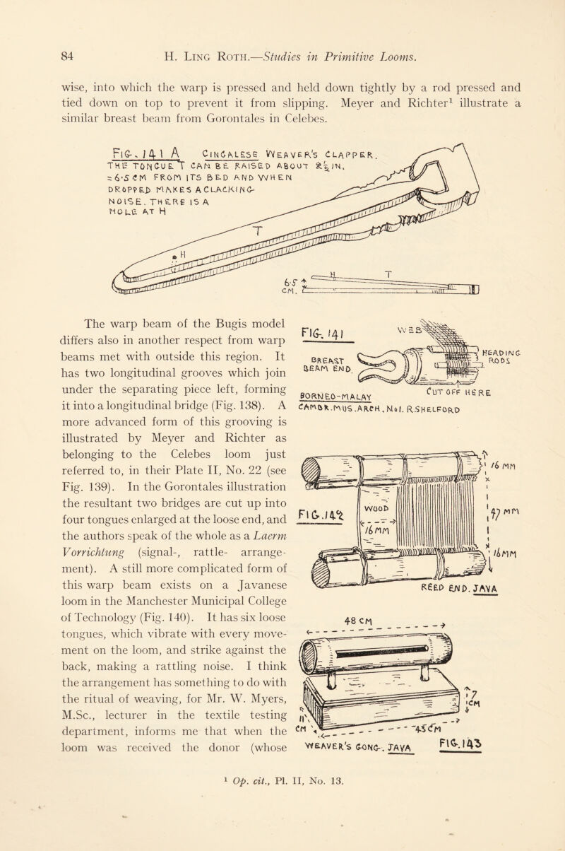 wise, into which the warp is pressed and held down tightly by a rod pressed and tied down on top to prevent it from slipping. Meyer and Richter1 illustrate a similar breast beam from Gorontales in Celebes. The warp beam of the Bugis model differs also in another respect from warp beams met with outside this region. It has two longitudinal grooves which join under the separating piece left, forming it into a longitudinal bridge (Fig. 138). A more advanced form of this grooving is illustrated by Meyer and Richter as belonging to the Celebes loom just referred to, in their Plate II, No. 22 (see Fig. 139). In the Gorontales illustration the resultant two bridges are cut up into four tongues enlarged at the loose end, and the authors speak of the whole as a Laerm V orrichtung (signal-, rattle- arrange¬ ment). A still more complicated form of this warp beam exists on a Javanese loom in the Manchester Municipal College of Technology (Fig. 140). It has six loose tongues, which vibrate with every move¬ ment on the loom, and strike against the back, making a rattling noise. I think the arrangement has something to do with the ritual of weaving, for Mr. W. Myers, M.Sc., lecturer in the textile testing department, informs me that when the loom was received the donor (whose Fid-. 141 aem ewd HEAD IfV C- 3 RODS Cut off here gQRNEO-MALAY CAmofc.DoijS.AACH.Nof. R.SHFLFORO 1 Op. cit., PI. II, No. 13.