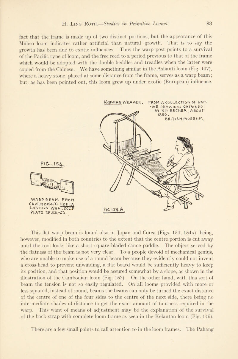 fact that the frame is made up of two distinct portions, but the appearance of this Mfihso loom indicates rather artificial than natural growth. That is to say the growth has been due to exotic influences. Thus the warp post points to a survival of the Pacific type of loom, and the free reed to a period previous to that of the frame which would be adopted with the double heddles and treadles when the latter were copied from the Chinese. We have something similar in the Ashanti loom (Fig. 107), where a heavy stone, placed at some distance from the frame, serves as a warp beam; but, as has been pointed out, this loom grew up under exotic (European) influence. FKL. \5 WARP cmenmsh's kokea LONDON Plate Korean weaver . a collection of nat- This flat warp beam is found also in Japan and Corea (Figs. 154, 154a), being, however, modified in both countries to the extent that the centre portion is cut away until the tool looks like a short square bladed canoe paddle. The object served by the flatness of the beam is not very clear. To a people devoid of mechanical genius, who are unable to make use of a round beam because they evidently could not invent a cross-head to prevent unwinding, a flat board would be sufficiently heavy to keep its position, and that position would be assured somewhat by a slope, as shown in the illustration of the Cambodian loom (Fig. 152). On the other hand, with this sort of beam the tension is not so easily regulated. On all looms provided with more or less squared, instead of round, beams the beams can only be turned the exact distance of the centre of one of the four sides to the centre of the next side, there being no intermediate shades of distance to get the exact amount of tautness required in the warp. This want of means of adjustment may be the explanation of the survival of the back strap with complete loom frame as seen in the Kelantan loom (Fig. 149). There are a few small points to call attention to in the loom frames. The Pahang