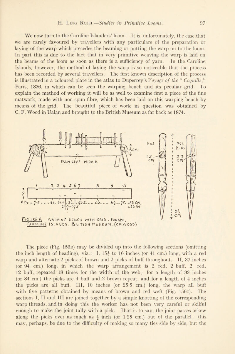 We now turn to the Caroline Islanders’ loom. It is, unfortunately, the case that we are rarely favoured by travellers with any particulars of the preparation or laying of the warp which precedes the beaming or putting the warp on to the loom. In part this is due to the fact that in very primitive weaving the warp is laid on the beams of the loom as soon as there is a sufficiency of yarn. In the Caroline Islands, however, the method of laying the warp is so noticeable that the process has been recorded by several travellers. The first known description of the process is illustrated in a coloured plate in the atlas to Duperrey’s Voyage of the “ Coquille Paris, 1836, in which can be seen the warping bench and its peculiar grid. To explain the method of working it will be as well to examine first a piece of the fine matwork, made with non-spun fibre, which has been laid on this warping bench by means of the grid. The beautiful piece of work in question was obtained by C. F. Wood in Ualan and brought to the British Museum as far back as 1874. F\c,.\si A BENCH with CRlD . PonAPE, Caroline. Islands. British Museum .(cf.wood') L1 Ho.l 1 Nov |i*'i • £-10 I S- II 1 CM ■ii | cw \ \ i • 26 cm. The piece (Fig. 156b) may be divided up into the following sections (omitting the inch length of heading), viz. : I, 15J to 16 inches (or 41 cm.) long, with a red warp and alternate 2 picks of brown and 2 picks of buff throughout. II, 37 inches (or 94 cm.) long, in which the warp arrangement is 2 red, 2 buff, 2 red, 12 buff, repeated 18 times for the width of the web; for a length of 33 inches (or 84 cm.) the picks are 4 buff and 2 brown repeat, and for a length of 4 inches the picks are all buff. Ill, 10 inches (or 25*5 cm.) long, the warp all buff with five patterns obtained by means of brown and red weft (Fig. 156c). The sections I, II and III are joined together by a simple knotting of the corresponding warp threads, and in doing this the worker has not been very careful or skilful enough to make the joint tally with a pick. That is to say, the joint passes askew along the picks over as much as \ inch (or T25 cm.) out of the parallel; this may, perhaps, be due to the difficulty of making so many ties side by side, but the