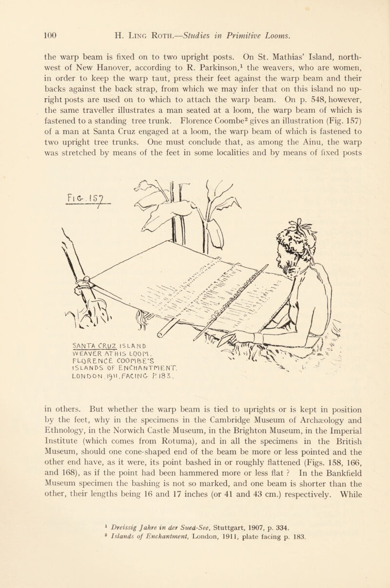 the warp beam is fixed on to two upright posts. On St. Mathias’ Island, north¬ west of New Hanover, according to R. Parkinson,1 the weavers, who are women, in order to keep the warp taut, press their feet against the warp beam and their backs against the back strap, from which we may infer that on this island no up¬ right posts are used on to which to attach the warp beam. On p. 548, however, the same traveller illustrates a man seated at a loom, the warp beam of which is fastened to a standing tree trunk. Florence Coombe2 gives an illustration (Fig. 157) of a man at Santa Cruz engaged at a loom, the warp beam of which is fastened to two upright tree trunks. One must conclude that, as among the Ainu, the warp was stretched by means of the feet in some localities and by means of fixed posts in others. But whether the warp beam is tied to uprights or is kept in position by the feet, why in the specimens in the Cambridge Museum of Archaeology and Ethnology, in the Norwich Castle Museum, in the Brighton Museum, in the Imperial Institute (which comes from Rotuma), and in all the specimens in the British Museum, should one cone-shaped end of the beam be more or less pointed and the other end have, as it were, its point bashed in or roughly flattened (Figs. 158, 166, and 168), as if the point had been hammered more or less flat ? In the Bankfield Museum specimen the bashing is not so marked, and one beam is shorter than the other, their lengths being 16 and 17 inches (or 41 and 43 cm.) respectively. While 1 Dreissig Jahre in der Sued-See, Stuttgart, 1907, p. 334. 2 Islands of Enchantment, London, 1911, plate facing p. 183.